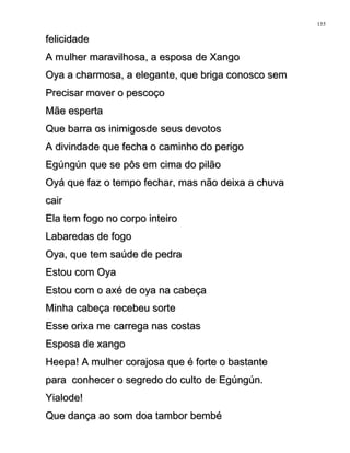 felicidadefelicidade
A mulher maravilhosa, a esposa de XangoA mulher maravilhosa, a esposa de Xango
Oya a charmosa, a elegante, que briga conosco semOya a charmosa, a elegante, que briga conosco sem
Precisar mover o pescoçoPrecisar mover o pescoço
Mãe espertaMãe esperta
Que barra os inimigosde seus devotosQue barra os inimigosde seus devotos
A divindade que fecha o caminho do perigoA divindade que fecha o caminho do perigo
Egúngún que se pôs em cima do pilãoEgúngún que se pôs em cima do pilão
Oyá que faz o tempo fechar, mas não deixa a chuvaOyá que faz o tempo fechar, mas não deixa a chuva
caircair
Ela tem fogo no corpo inteiroEla tem fogo no corpo inteiro
Labaredas de fogoLabaredas de fogo
Oya, que tem saúde de pedraOya, que tem saúde de pedra
Estou com OyaEstou com Oya
Estou com o axé de oya na cabeçaEstou com o axé de oya na cabeça
Minha cabeça recebeu sorteMinha cabeça recebeu sorte
Esse orixa me carrega nas costasEsse orixa me carrega nas costas
Esposa de xangoEsposa de xango
Heepa! A mulher corajosa que é forte o bastanteHeepa! A mulher corajosa que é forte o bastante
para conhecer o segredo do culto de Egúngún.para conhecer o segredo do culto de Egúngún.
Yialode!Yialode!
Que dança ao som doa tambor bembéQue dança ao som doa tambor bembé
155
 