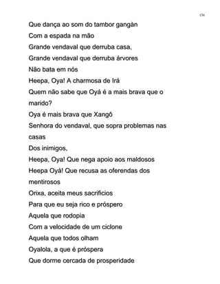Que dança ao som do tambor gangànQue dança ao som do tambor gangàn
Com a espada na mãoCom a espada na mão
Grande vendaval que derruba casa,Grande vendaval que derruba casa,
Grande vendaval que derruba árvoresGrande vendaval que derruba árvores
Não bata em nósNão bata em nós
Heepa, Oya! A charmosa de IráHeepa, Oya! A charmosa de Irá
Quem não sabe que Oyá é a mais brava que oQuem não sabe que Oyá é a mais brava que o
marido?marido?
Oya é mais brava que XangôOya é mais brava que Xangô
Senhora do vendaval, que sopra problemas nasSenhora do vendaval, que sopra problemas nas
casascasas
Dos inimigos,Dos inimigos,
Heepa, Oya! Que nega apoio aos maldososHeepa, Oya! Que nega apoio aos maldosos
Heepa Oyá! Que recusa as oferendas dosHeepa Oyá! Que recusa as oferendas dos
mentirososmentirosos
Orixa, aceita meus sacrificiosOrixa, aceita meus sacrificios
Para que eu seja rico e prósperoPara que eu seja rico e próspero
Aquela que rodopiaAquela que rodopia
Com a velocidade de um cicloneCom a velocidade de um ciclone
Aquela que todos olhamAquela que todos olham
Oyalola, a que é prósperaOyalola, a que é próspera
Que dorme cercada de prosperidadeQue dorme cercada de prosperidade
156
 