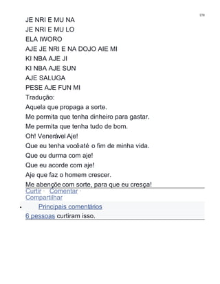 JE NRI E MU NA
JE NRI E MU LO
ELA IWORO
AJE JE NRI E NA DOJO AIE MI
KI NBA AJE JI
KI NBA AJE SUN
AJE SALUGA
PESE AJE FUN MI
Tradução:
Aquela que propaga a sorte.
Me permita que tenha dinheiro para gastar.
Me permita que tenha tudo de bom.
Oh! Venerável Aje!
Que eu tenha vocêaté o fim de minha vida.
Que eu durma com aje!
Que eu acorde com aje!
Aje que faz o homem crescer.
Me abençõe com sorte, para que eu cresça!
Curtir · Comentar ·
Compartilhar
• Principais comentários
6 pessoas curtiram isso.
158
 