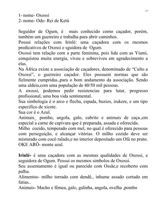 1- nome- Oxossi
2- nome- Ode- Rei de Ketú
Seguidor de Ogum, é mais conhecido como caçador, porém,
também um guerreiro e trabalha para abrir caminhos.
Possui relações com Irinlé: uma caçadora com os mesmos
predicativos de Oxossi e sguidora de Ogum.
Oxossi tem relação com a parte feminina, pois lida com as Yiami,
conquistou muita energia, viveu e sobreviveu em agradecimento a
elas.
Na África existe a associação de caçadores, denominado de “Culto a
Oxossi”, o guerreiro caçador. Eles possuem normas que são
fielmente cumpridas.,para o bom andamento da associação. Sendo
uma aldeia,com uma população de 40/50 mil pessoas.
A oxossi, podemos pedir resistencias para lutar, progresso
profissional, uma boa vida sentimental.
Sua simbologia é o arco e flecha, espada, buzios, irukere, e um tipo
especifico de xicote.
Sua cor é o Azul.
Animais_ pombo, angola, galo, cabrito e animais de caça.,em
especial a carne de capivara que é preparada, assada e oferecida.
Milho cozido, temperado com mel, no qual é oferecido para pessoas
com perseguição, e alcançar vitórias. O milho cozido deve ser
misturado com cocô ralado,e no interior depositado um Ofá no prato.
OKE ARÔ- monte azul.
Irinlé- é uma caçadora com as mesmas qualidades de Oxossi, e
seguidora de Ogum. Possui os mesmos simbolos de Oxossi.
Seu assentamento é igual ou parecido com Ossãe,e recoberto com
palha.
Alimentos- milho torrado com dendê., inhame assado cortado em
fatias..
Animais- Macho e fêmea, galo, galinha, angola, ovelha ,pombo
17
 