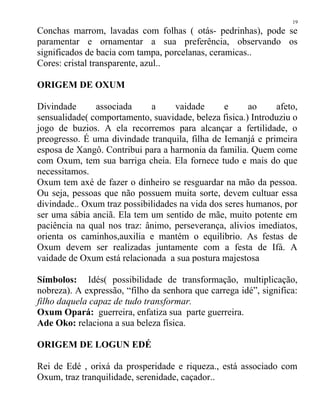 Conchas marrom, lavadas com folhas ( otás- pedrinhas), pode se
paramentar e ornamentar a sua preferência, observando os
significados de bacia com tampa, porcelanas, ceramicas..
Cores: cristal transparente, azul..
ORIGEM DE OXUM
Divindade associada a vaidade e ao afeto,
sensualidade( comportamento, suavidade, beleza fisica.) Introduziu o
jogo de buzios. A ela recorremos para alcançar a fertilidade, o
preogresso. É uma divindade tranquila, filha de Iemanjá e primeira
esposa de Xangô. Contribui para a harmonia da familia. Quem come
com Oxum, tem sua barriga cheia. Ela fornece tudo e mais do que
necessitamos.
Oxum tem axé de fazer o dinheiro se resguardar na mão da pessoa.
Ou seja, pessoas que não possuem muita sorte, devem cultuar essa
divindade.. Oxum traz possibilidades na vida dos seres humanos, por
ser uma sábia anciã. Ela tem um sentido de mãe, muito potente em
paciência na qual nos traz: ânimo, perseverança, alivios imediatos,
orienta os caminhos,auxilia e mantém o equilibrio. As festas de
Oxum devem ser realizadas juntamente com a festa de Ifá. A
vaidade de Oxum está relacionada a sua postura majestosa
Símbolos: Idés( possibilidade de transformação, multiplicação,
nobreza). A expressão, “filho da senhora que carrega idé”, significa:
filho daquela capaz de tudo transformar.
Oxum Opará: guerreira, enfatiza sua parte guerreira.
Ade Oko: relaciona a sua beleza física.
ORIGEM DE LOGUN EDÉ
Rei de Edé , orixá da prosperidade e riqueza., está associado com
Oxum, traz tranquilidade, serenidade, caçador..
19
 