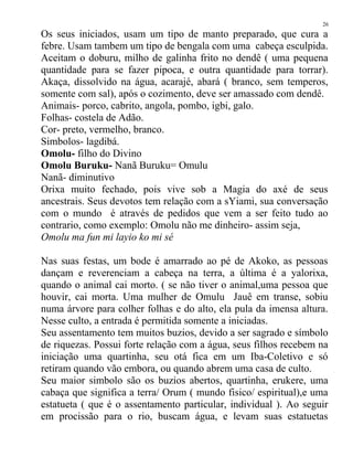 Os seus iniciados, usam um tipo de manto preparado, que cura a
febre. Usam tambem um tipo de bengala com uma cabeça esculpida.
Aceitam o doburu, milho de galinha frito no dendê ( uma pequena
quantidade para se fazer pipoca, e outra quantidade para torrar).
Akaça, dissolvido na água, acarajé, abará ( branco, sem temperos,
somente com sal), após o cozimento, deve ser amassado com dendê.
Animais- porco, cabrito, angola, pombo, igbi, galo.
Folhas- costela de Adão.
Cor- preto, vermelho, branco.
Simbolos- lagdibá.
Omolu- filho do Divino
Omolu Buruku- Nanã Buruku= Omulu
Nanã- diminutivo
Orixa muito fechado, pois vive sob a Magia do axé de seus
ancestrais. Seus devotos tem relação com a sYiami, sua conversação
com o mundo é através de pedidos que vem a ser feito tudo ao
contrario, como exemplo: Omolu não me dinheiro- assim seja,
Omolu ma fun mi layio ko mi sé
Nas suas festas, um bode é amarrado ao pé de Akoko, as pessoas
dançam e reverenciam a cabeça na terra, a última é a yalorixa,
quando o animal cai morto. ( se não tiver o animal,uma pessoa que
houvir, cai morta. Uma mulher de Omulu Jauê em transe, sobiu
numa árvore para colher folhas e do alto, ela pula da imensa altura.
Nesse culto, a entrada é permitida somente a iniciadas.
Seu assentamento tem muitos buzios, devido a ser sagrado e símbolo
de riquezas. Possui forte relação com a água, seus filhos recebem na
iniciação uma quartinha, seu otá fica em um Iba-Coletivo e só
retiram quando vão embora, ou quando abrem uma casa de culto.
Seu maior simbolo são os buzios abertos, quartinha, erukere, uma
cabaça que significa a terra/ Orum ( mundo fisico/ espiritual),e uma
estatueta ( que é o assentamento particular, individual ). Ao seguir
em procissão para o rio, buscam água, e levam suas estatuetas
26
 