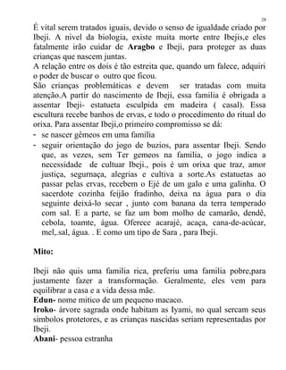 É vital serem tratados iguais, devido o senso de igualdade criado por
Ibeji. A nivel da biologia, existe muita morte entre Ibejis,e eles
fatalmente irão cuidar de Aragbo e Ibeji, para proteger as duas
crianças que nascem juntas.
A relação entre os dois é tão estreita que, quando um falece, adquiri
o poder de buscar o outro que ficou.
São crianças problemáticas e devem ser tratadas com muita
atenção.A partir do nascimento de Ibeji, essa familia é obrigada a
assentar Ibeji- estatueta esculpida em madeira ( casal). Essa
escultura recebe banhos de ervas, e todo o procedimento do ritual do
orixa. Para assentar Ibeji,o primeiro compromisso se dá:
- se nascer gêmeos em uma familia
- seguir orientação do jogo de buzios, para assentar Ibeji. Sendo
que, as vezes, sem Ter gemeos na familia, o jogo indica a
necessidade de cultuar Ibeji., pois é um orixa que traz, amor
justiça, segurnaça, alegrias e cultiva a sorte.As estatuetas ao
passar pelas ervas, recebem o Ejé de um galo e uma galinha. O
sacerdote cozinha feijão fradinho, deixa na água para o dia
seguinte deixá-lo secar , junto com banana da terra temperado
com sal. E a parte, se faz um bom molho de camarão, dendê,
cebola, toamte, água. Oferece acarajé, acaça, cana-de-acúcar,
mel,.sal, água. . E como um tipo de Sara , para Ibeji.
Mito:
Ibeji não quis uma familia rica, preferiu uma familia pobre,para
justamente fazer a transformação. Geralmente, eles vem para
equilibrar a casa e a vida dessa mãe.
Edun- nome mitico de um pequeno macaco.
Iroko- árvore sagrada onde habitam as Iyami, no qual sercam seus
simbolos protetores, e as crianças nascidas seriam representadas por
Ibeji.
Abani- pessoa estranha
28
 