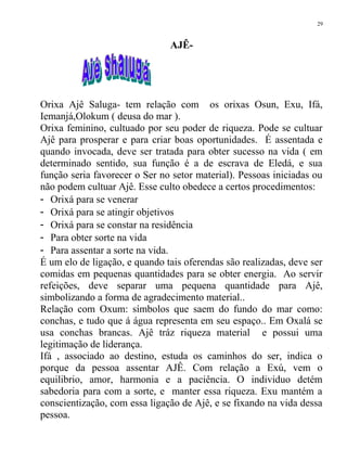 AJÊ-
Orixa Ajê Saluga- tem relação com os orixas Osun, Exu, Ifá,
Iemanjá,Olokum ( deusa do mar ).
Orixa feminino, cultuado por seu poder de riqueza. Pode se cultuar
Ajê para prosperar e para criar boas oportunidades. É assentada e
quando invocada, deve ser tratada para obter sucesso na vida ( em
determinado sentido, sua função é a de escrava de Eledá, e sua
função seria favorecer o Ser no setor material). Pessoas iniciadas ou
não podem cultuar Ajê. Esse culto obedece a certos procedimentos:
- Orixá para se venerar
- Orixá para se atingir objetivos
- Orixá para se constar na residência
- Para obter sorte na vida
- Para assentar a sorte na vida.
É um elo de ligação, e quando tais oferendas são realizadas, deve ser
comidas em pequenas quantidades para se obter energia. Ao servir
refeições, deve separar uma pequena quantidade para Ajê,
simbolizando a forma de agradecimento material..
Relação com Oxum: símbolos que saem do fundo do mar como:
conchas, e tudo que á água representa em seu espaço.. Em Oxalá se
usa conchas brancas. Ajê tráz riqueza material e possui uma
legitimação de liderança.
Ifá , associado ao destino, estuda os caminhos do ser, indica o
porque da pessoa assentar AJÊ. Com relação a Exú, vem o
equilibrio, amor, harmonia e a paciência. O individuo detém
sabedoria para com a sorte, e manter essa riqueza. Exu mantém a
conscientização, com essa ligação de Ajê, e se fixando na vida dessa
pessoa.
29
 