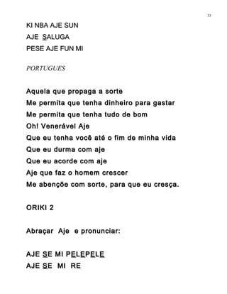 KI NBA AJE SUNKI NBA AJE SUN
AJEAJE SSALUGAALUGA
PESE AJE FUN MIPESE AJE FUN MI
PORTUGUES
Aquela que propaga a sorteAquela que propaga a sorte
Me permita que tenha dinheiro para gastarMe permita que tenha dinheiro para gastar
Me permita que tenha tudo de bomMe permita que tenha tudo de bom
Oh! Venerável AjeOh! Venerável Aje
Que eu tenha você até o fim de minha vidaQue eu tenha você até o fim de minha vida
Que eu durma com ajeQue eu durma com aje
Que eu acorde com ajeQue eu acorde com aje
Aje que faz o homem crescerAje que faz o homem crescer
Me abençõe com sorte, para que eu cresça.Me abençõe com sorte, para que eu cresça.
ORIKI 2ORIKI 2
Abraçar Aje e pronunciar:Abraçar Aje e pronunciar:
AJEAJE SSE MI PE MI PEELLEEPPEELLEE
AJEAJE SSE MI REE MI RE
33
 