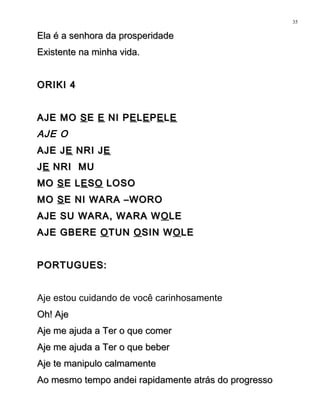 Ela é a senhora da prosperidadeEla é a senhora da prosperidade
Existente na minha vida.Existente na minha vida.
ORIKI 4ORIKI 4
AJE MOAJE MO SSEE EE NI PNI PEELLEEPPEELLEE
AJE O
AJE JAJE JEE NRI JNRI JEE
JJEE NRI MUNRI MU
MOMO SSE LE LEESSOO LOSOLOSO
MOMO SSE NI WARA –WOROE NI WARA –WORO
AJE SU WARA, WARA WAJE SU WARA, WARA W OOLELE
AJE GBEREAJE GBERE OOTUNTUN OOSIN WSIN WOOLELE
PORTUGUES:PORTUGUES:
Aje estou cuidando de você carinhosamente
Oh! AjeOh! Aje
Aje me ajuda a Ter o que comerAje me ajuda a Ter o que comer
Aje me ajuda a Ter o que beberAje me ajuda a Ter o que beber
Aje te manipulo calmamenteAje te manipulo calmamente
Ao mesmo tempo andei rapidamente atrás do progressoAo mesmo tempo andei rapidamente atrás do progresso
35
 