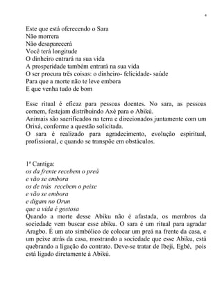Este que está oferecendo o Sara
Não morrera
Não desaparecerá
Você terá longitude
O dinheiro entrará na sua vida
A prosperidade também entrará na sua vida
O ser procura trës coisas: o dinheiro- felicidade- saúde
Para que a morte não te leve embora
E que venha tudo de bom
Esse ritual é eficaz para pessoas doentes. No sara, as pessoas
comem, festejam distribuindo Axé para o Abikú.
Animais são sacrificados na terra e direcionados juntamente com um
Orixá, conforme a questão solicitada.
O sara é realizado para agradecimento, evolução espiritual,
profissional, e quando se transpõe em obstáculos.
1ª Cantiga:
os da frente recebem o preá
e vão se embora
os de trás recebem o peixe
e vão se embora
e digam no Orun
que a vida é gostosa
Quando a morte desse Abiku não é afastada, os membros da
sociedade vem buscar esse abiku. O sara é um ritual para agradar
Aragbo. É um ato simbólico de colocar um preá na frente da casa, e
um peixe atrás da casa, mostrando a sociedade que esse Abiku, está
quebrando a ligação do contrato. Deve-se tratar de Ibeji, Egbé, pois
está ligado diretamente à Abikú.
4
 