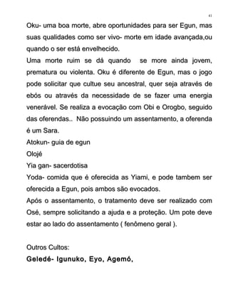 Oku- uma boa morte, abre oportunidades para ser Egun, masOku- uma boa morte, abre oportunidades para ser Egun, mas
suas qualidades como ser vivo- morte em idade avançada,ousuas qualidades como ser vivo- morte em idade avançada,ou
quando o ser está envelhecido.quando o ser está envelhecido.
Uma morte ruim se dá quando se more ainda jovem,Uma morte ruim se dá quando se more ainda jovem,
prematura ou violenta. Oku é diferente de Egun, mas o jogoprematura ou violenta. Oku é diferente de Egun, mas o jogo
pode solicitar que cultue seu ancestral, quer seja através depode solicitar que cultue seu ancestral, quer seja através de
ebós ou através da necessidade de se fazer uma energiaebós ou através da necessidade de se fazer uma energia
venerável. Se realiza a evocação com Obi e Orogbo, seguidovenerável. Se realiza a evocação com Obi e Orogbo, seguido
das oferendas.. Não possuindo um assentamento, a oferendadas oferendas.. Não possuindo um assentamento, a oferenda
é um Sara.é um Sara.
Atokun- guia de egunAtokun- guia de egun
OlojéOlojé
Yia gan- sacerdotisaYia gan- sacerdotisa
Yoda- comida que é oferecida as Yiami, e pode tambem serYoda- comida que é oferecida as Yiami, e pode tambem ser
oferecida a Egun, pois ambos são evocados.oferecida a Egun, pois ambos são evocados.
Após o assentamento, o tratamento deve ser realizado comApós o assentamento, o tratamento deve ser realizado com
Osé, sempre solicitando a ajuda e a proteção. Um pote deveOsé, sempre solicitando a ajuda e a proteção. Um pote deve
estar ao lado do assentamento ( fenômeno geral ).estar ao lado do assentamento ( fenômeno geral ).
Outros Cultos:Outros Cultos:
Geledé- Igunuko, Eyo, Agemó,Geledé- Igunuko, Eyo, Agemó,
41
 
