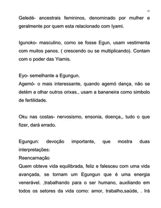 Geledé- ancestrais femininos, denominado por mulher eGeledé- ancestrais femininos, denominado por mulher e
geralmente por quem esta relacionado com Iyami.geralmente por quem esta relacionado com Iyami.
Igunoko- masculino, como se fosse Egun, usam vestimentaIgunoko- masculino, como se fosse Egun, usam vestimenta
com muitos panos. ( crescendo ou se multiplicando). Contamcom muitos panos. ( crescendo ou se multiplicando). Contam
com o poder das Yiamis.com o poder das Yiamis.
Eyo- semelhante a Egungun.Eyo- semelhante a Egungun.
Agemó- o mais interessante, quando agemó dança, não seAgemó- o mais interessante, quando agemó dança, não se
detém a olhar outros orixas., usam a bananeira como simbolodetém a olhar outros orixas., usam a bananeira como simbolo
de fertilidade.de fertilidade.
Oku nas costas- nervosismo, ensonia, doença,, tudo o queOku nas costas- nervosismo, ensonia, doença,, tudo o que
fizer, dará errado.fizer, dará errado.
Egungun: devoção importante, que mostra duasEgungun: devoção importante, que mostra duas
interpretações:interpretações:
ReencarnaçãoReencarnação
Quem obteve vida equilibrada, feliz e falesceu com uma vidaQuem obteve vida equilibrada, feliz e falesceu com uma vida
avançada, se tornam um Egungun que é uma energiaavançada, se tornam um Egungun que é uma energia
venerável. ,trabalhando para o ser humano, auxiliando emvenerável. ,trabalhando para o ser humano, auxiliando em
todos os setores da vida como: amor, trabalho,saúde, . Irátodos os setores da vida como: amor, trabalho,saúde, . Irá
42
 