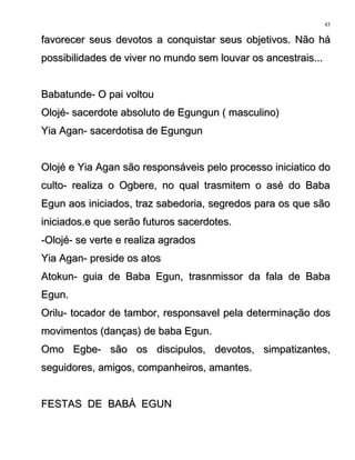favorecer seus devotos a conquistar seus objetivos. Não háfavorecer seus devotos a conquistar seus objetivos. Não há
possibilidades de viver no mundo sem louvar os ancestrais...possibilidades de viver no mundo sem louvar os ancestrais...
Babatunde- O pai voltouBabatunde- O pai voltou
Olojé- sacerdote absoluto de Egungun ( masculino)Olojé- sacerdote absoluto de Egungun ( masculino)
Yia Agan- sacerdotisa de EgungunYia Agan- sacerdotisa de Egungun
Olojé e Yia Agan são responsáveis pelo processo iniciatico doOlojé e Yia Agan são responsáveis pelo processo iniciatico do
culto- realiza o Ogbere, no qual trasmitem o asé do Babaculto- realiza o Ogbere, no qual trasmitem o asé do Baba
Egun aos iniciados, traz sabedoria, segredos para os que sãoEgun aos iniciados, traz sabedoria, segredos para os que são
iniciados.e que serão futuros sacerdotes.iniciados.e que serão futuros sacerdotes.
-Olojé- se verte e realiza agrados-Olojé- se verte e realiza agrados
Yia Agan- preside os atosYia Agan- preside os atos
Atokun- guia de Baba Egun, trasnmissor da fala de BabaAtokun- guia de Baba Egun, trasnmissor da fala de Baba
Egun.Egun.
Orilu- tocador de tambor, responsavel pela determinação dosOrilu- tocador de tambor, responsavel pela determinação dos
movimentos (danças) de baba Egun.movimentos (danças) de baba Egun.
Omo Egbe- são os discipulos, devotos, simpatizantes,Omo Egbe- são os discipulos, devotos, simpatizantes,
seguidores, amigos, companheiros, amantes.seguidores, amigos, companheiros, amantes.
FESTAS DE BABÁ EGUNFESTAS DE BABÁ EGUN
43
 