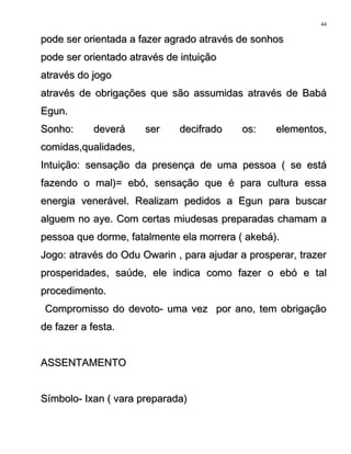 pode ser orientada a fazer agrado através de sonhospode ser orientada a fazer agrado através de sonhos
pode ser orientado através de intuiçãopode ser orientado através de intuição
através do jogoatravés do jogo
através de obrigações que são assumidas através de Babáatravés de obrigações que são assumidas através de Babá
Egun.Egun.
Sonho: deverá ser decifrado os: elementos,Sonho: deverá ser decifrado os: elementos,
comidas,qualidades,comidas,qualidades,
Intuição: sensação da presença de uma pessoa ( se estáIntuição: sensação da presença de uma pessoa ( se está
fazendo o mal)= ebó, sensação que é para cultura essafazendo o mal)= ebó, sensação que é para cultura essa
energia venerável. Realizam pedidos a Egun para buscarenergia venerável. Realizam pedidos a Egun para buscar
alguem no aye. Com certas miudesas preparadas chamam aalguem no aye. Com certas miudesas preparadas chamam a
pessoa que dorme, fatalmente ela morrera ( akebá).pessoa que dorme, fatalmente ela morrera ( akebá).
Jogo: através do Odu Owarin , para ajudar a prosperar, trazerJogo: através do Odu Owarin , para ajudar a prosperar, trazer
prosperidades, saúde, ele indica como fazer o ebó e talprosperidades, saúde, ele indica como fazer o ebó e tal
procedimento.procedimento.
Compromisso do devoto- uma vez por ano, tem obrigaçãoCompromisso do devoto- uma vez por ano, tem obrigação
de fazer a festa.de fazer a festa.
ASSENTAMENTOASSENTAMENTO
Símbolo- Ixan ( vara preparada)Símbolo- Ixan ( vara preparada)
44
 