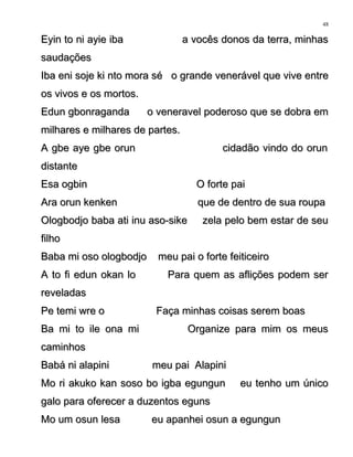 Eyin to ni ayie iba a vocês donos da terra, minhasEyin to ni ayie iba a vocês donos da terra, minhas
saudaçõessaudações
Iba eni soje ki nto mora sé o grande venerável que vive entreIba eni soje ki nto mora sé o grande venerável que vive entre
os vivos e os mortos.os vivos e os mortos.
Edun gbonraganda o veneravel poderoso que se dobra emEdun gbonraganda o veneravel poderoso que se dobra em
milhares e milhares de partes.milhares e milhares de partes.
A gbe aye gbe orun cidadão vindo do orunA gbe aye gbe orun cidadão vindo do orun
distantedistante
Esa ogbin O forte paiEsa ogbin O forte pai
Ara orun kenken que de dentro de sua roupaAra orun kenken que de dentro de sua roupa
Ologbodjo baba ati inu aso-sike zela pelo bem estar de seuOlogbodjo baba ati inu aso-sike zela pelo bem estar de seu
filhofilho
Baba mi oso ologbodjo meu pai o forte feiticeiroBaba mi oso ologbodjo meu pai o forte feiticeiro
A to fi edun okan lo Para quem as aflições podem serA to fi edun okan lo Para quem as aflições podem ser
reveladasreveladas
Pe temi wre o Faça minhas coisas serem boasPe temi wre o Faça minhas coisas serem boas
Ba mi to ile ona mi Organize para mim os meusBa mi to ile ona mi Organize para mim os meus
caminhoscaminhos
Babá ni alapini meu pai AlapiniBabá ni alapini meu pai Alapini
Mo ri akuko kan soso bo igba egungun eu tenho um únicoMo ri akuko kan soso bo igba egungun eu tenho um único
galo para oferecer a duzentos egunsgalo para oferecer a duzentos eguns
Mo um osun lesa eu apanhei osun a egungunMo um osun lesa eu apanhei osun a egungun
48
 