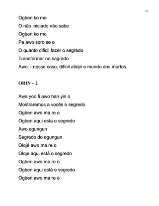 Ogberi ko moOgberi ko mo
O não iniciado não sabeO não iniciado não sabe
Ogberi ko moOgberi ko mo
Pe awo soro se oPe awo soro se o
O quanto dificil fazer o segredoO quanto dificil fazer o segredo
Transformar no sagradoTransformar no sagrado
Awo: - nesse caso, dificil atinjir o mundo dos mortosAwo: - nesse caso, dificil atinjir o mundo dos mortos.
ORIN – 2
Awa yoo fi awo han yin oAwa yoo fi awo han yin o
Mostraremos a vocês o segredoMostraremos a vocês o segredo
Ogberi awo ma re oOgberi awo ma re o
Ogberi aqui esta o segredoOgberi aqui esta o segredo
Awo egungunAwo egungun
Segredo do egungunSegredo do egungun
Olojé awo ma re oOlojé awo ma re o
Oloje aqui está o segredoOloje aqui está o segredo
Ogberi awo ma re oOgberi awo ma re o
Ogberi aqui está o segredoOgberi aqui está o segredo
Ogberi awo ma re oOgberi awo ma re o
52
 