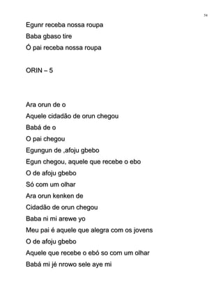 Egunr receba nossa roupaEgunr receba nossa roupa
Baba gbaso tireBaba gbaso tire
Ó pai receba nossa roupaÓ pai receba nossa roupa
ORIN – 5ORIN – 5
Ara orun de oAra orun de o
Aquele cidadão de orun chegouAquele cidadão de orun chegou
Babá de oBabá de o
O pai chegouO pai chegou
Egungun de ,afoju gbeboEgungun de ,afoju gbebo
Egun chegou, aquele que recebe o eboEgun chegou, aquele que recebe o ebo
O de afoju gbeboO de afoju gbebo
Só com um olharSó com um olhar
Ara orun kenken deAra orun kenken de
Cidadão de orun chegouCidadão de orun chegou
Baba ni mi arewe yoBaba ni mi arewe yo
Meu pai é aquele que alegra com os jovensMeu pai é aquele que alegra com os jovens
O de afoju gbeboO de afoju gbebo
Aquele que recebe o ebó so com um olharAquele que recebe o ebó so com um olhar
Babá mi jé nrowo sele aye miBabá mi jé nrowo sele aye mi
54
 