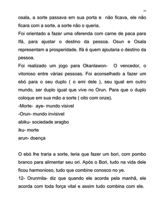 osala, a sorte passava em sua porta e não ficava, ele nãoosala, a sorte passava em sua porta e não ficava, ele não
ficara com a sorte, a sorte não o queria.ficara com a sorte, a sorte não o queria.
Foi orientado a fazer uma oferenda com carne de paca paraFoi orientado a fazer uma oferenda com carne de paca para
Ifá, para ajustar o destino da pessoa. Osun e OsalaIfá, para ajustar o destino da pessoa. Osun e Osala
representam a prosperidade. Ifá é quem ajsutaria o destino darepresentam a prosperidade. Ifá é quem ajsutaria o destino da
pessoa.pessoa.
Foi realizado um jogo para Okanlawon- O vencedor, oFoi realizado um jogo para Okanlawon- O vencedor, o
vitorioso entre várias pessoas. Foi aconselhado a fazer umvitorioso entre várias pessoas. Foi aconselhado a fazer um
ebó para o seu duplo ( o emi dele ), seu igual em outroebó para o seu duplo ( o emi dele ), seu igual em outro
mundo, ser duplo igual que vive no Orun. Para que o duplomundo, ser duplo igual que vive no Orun. Para que o duplo
coloque em sua mão a sorte ( oito com onze).coloque em sua mão a sorte ( oito com onze).
-Morte- aye- mundo visivel-Morte- aye- mundo visivel
-Orun- mundo invisivel-Orun- mundo invisivel
abiku- sociedade aragboabiku- sociedade aragbo
iku- morteiku- morte
arun- doençaarun- doença
O ebó lhe traria a sorte, teria que fazer um bori, com pomboO ebó lhe traria a sorte, teria que fazer um bori, com pombo
branco para alimentar seu ori. Após o Bori, tudo na vida delebranco para alimentar seu ori. Após o Bori, tudo na vida dele
ficou harmonioso, tudo que combine conosco no ye.ficou harmonioso, tudo que combine conosco no ye.
12- Orunmila- diz que quando ele acorda pela manhã, ele12- Orunmila- diz que quando ele acorda pela manhã, ele
acorda com toda força vital e assim tudo combina com ele.acorda com toda força vital e assim tudo combina com ele.
60
 