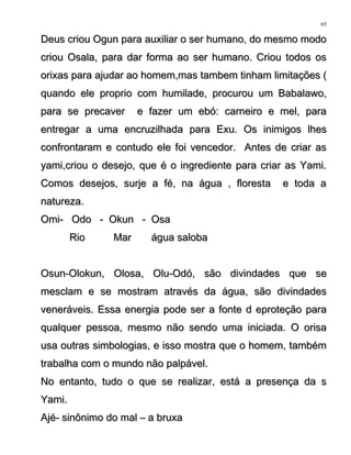 Deus criou Ogun para auxiliar o ser humano, do mesmo modoDeus criou Ogun para auxiliar o ser humano, do mesmo modo
criou Osala, para dar forma ao ser humano. Criou todos oscriou Osala, para dar forma ao ser humano. Criou todos os
orixas para ajudar ao homem,mas tambem tinham limitações (orixas para ajudar ao homem,mas tambem tinham limitações (
quando ele proprio com humilade, procurou um Babalawo,quando ele proprio com humilade, procurou um Babalawo,
para se precaver e fazer um ebó: carneiro e mel, parapara se precaver e fazer um ebó: carneiro e mel, para
entregar a uma encruzilhada para Exu. Os inimigos lhesentregar a uma encruzilhada para Exu. Os inimigos lhes
confrontaram e contudo ele foi vencedor. Antes de criar asconfrontaram e contudo ele foi vencedor. Antes de criar as
yami,criou o desejo, que é o ingrediente para criar as Yami.yami,criou o desejo, que é o ingrediente para criar as Yami.
Comos desejos, surje a fé, na água , floresta e toda aComos desejos, surje a fé, na água , floresta e toda a
natureza.natureza.
Omi- Odo - Okun - OsaOmi- Odo - Okun - Osa
Rio Mar água salobaRio Mar água saloba
Osun-Olokun, Olosa, Olu-Odó, são divindades que seOsun-Olokun, Olosa, Olu-Odó, são divindades que se
mesclam e se mostram através da água, são divindadesmesclam e se mostram através da água, são divindades
veneráveis. Essa energia pode ser a fonte d eproteção paraveneráveis. Essa energia pode ser a fonte d eproteção para
qualquer pessoa, mesmo não sendo uma iniciada. O orisaqualquer pessoa, mesmo não sendo uma iniciada. O orisa
usa outras simbologias, e isso mostra que o homem, tambémusa outras simbologias, e isso mostra que o homem, também
trabalha com o mundo não palpável.trabalha com o mundo não palpável.
No entanto, tudo o que se realizar, está a presença da sNo entanto, tudo o que se realizar, está a presença da s
Yami.Yami.
Ajé- sinônimo do mal – a bruxaAjé- sinônimo do mal – a bruxa
65
 