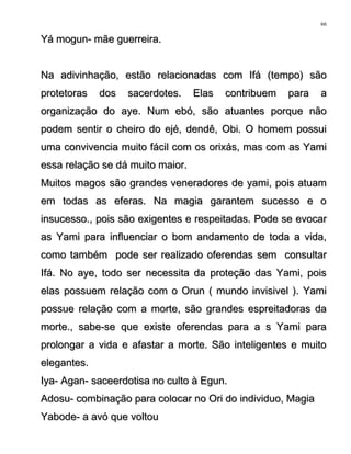 Yá mogun- mãe guerreira.Yá mogun- mãe guerreira.
Na adivinhação, estão relacionadas com Ifá (tempo) sãoNa adivinhação, estão relacionadas com Ifá (tempo) são
protetoras dos sacerdotes. Elas contribuem para aprotetoras dos sacerdotes. Elas contribuem para a
organização do aye. Num ebó, são atuantes porque nãoorganização do aye. Num ebó, são atuantes porque não
podem sentir o cheiro do ejé, dendê, Obi. O homem possuipodem sentir o cheiro do ejé, dendê, Obi. O homem possui
uma convivencia muito fácil com os orixás, mas com as Yamiuma convivencia muito fácil com os orixás, mas com as Yami
essa relação se dá muito maior.essa relação se dá muito maior.
Muitos magos são grandes veneradores de yami, pois atuamMuitos magos são grandes veneradores de yami, pois atuam
em todas as eferas. Na magia garantem sucesso e oem todas as eferas. Na magia garantem sucesso e o
insucesso., pois são exigentes e respeitadas. Pode se evocarinsucesso., pois são exigentes e respeitadas. Pode se evocar
as Yami para influenciar o bom andamento de toda a vida,as Yami para influenciar o bom andamento de toda a vida,
como também pode ser realizado oferendas sem consultarcomo também pode ser realizado oferendas sem consultar
Ifá. No aye, todo ser necessita da proteção das Yami, poisIfá. No aye, todo ser necessita da proteção das Yami, pois
elas possuem relação com o Orun ( mundo invisivel ). Yamielas possuem relação com o Orun ( mundo invisivel ). Yami
possue relação com a morte, são grandes espreitadoras dapossue relação com a morte, são grandes espreitadoras da
morte., sabe-se que existe oferendas para a s Yami paramorte., sabe-se que existe oferendas para a s Yami para
prolongar a vida e afastar a morte. São inteligentes e muitoprolongar a vida e afastar a morte. São inteligentes e muito
elegantes.elegantes.
Iya- Agan- saceerdotisa no culto à Egun.Iya- Agan- saceerdotisa no culto à Egun.
Adosu- combinação para colocar no Ori do individuo, MagiaAdosu- combinação para colocar no Ori do individuo, Magia
Yabode- a avó que voltouYabode- a avó que voltou
66
 