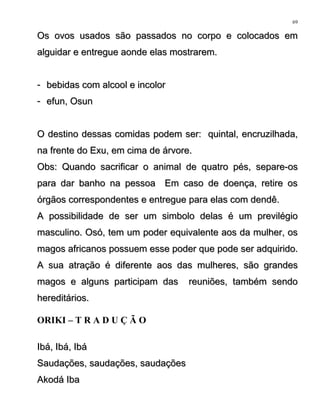 Os ovos usados são passados no corpo e colocados emOs ovos usados são passados no corpo e colocados em
alguidar e entregue aonde elas mostrarem.alguidar e entregue aonde elas mostrarem.
-- bebidas com alcool e incolorbebidas com alcool e incolor
-- efun, Osunefun, Osun
O destino dessas comidas podem ser: quintal, encruzilhada,O destino dessas comidas podem ser: quintal, encruzilhada,
na frente do Exu, em cima de árvore.na frente do Exu, em cima de árvore.
Obs: Quando sacrificar o animal de quatro pés, separe-osObs: Quando sacrificar o animal de quatro pés, separe-os
para dar banho na pessoa Em caso de doença, retire ospara dar banho na pessoa Em caso de doença, retire os
órgãos correspondentes e entregue para elas com dendê.órgãos correspondentes e entregue para elas com dendê.
A possibilidade de ser um simbolo delas é um previlégioA possibilidade de ser um simbolo delas é um previlégio
masculino. Osó, tem um poder equivalente aos da mulher, osmasculino. Osó, tem um poder equivalente aos da mulher, os
magos africanos possuem esse poder que pode ser adquirido.magos africanos possuem esse poder que pode ser adquirido.
A sua atração é diferente aos das mulheres, são grandesA sua atração é diferente aos das mulheres, são grandes
magos e alguns participam das reuniões, também sendomagos e alguns participam das reuniões, também sendo
hereditários.hereditários.
ORIKI – T R A D U Ç Ã O
Ibá, Ibá, IbáIbá, Ibá, Ibá
Saudações, saudações, saudaçõesSaudações, saudações, saudações
Akodá IbaAkodá Iba
69
 