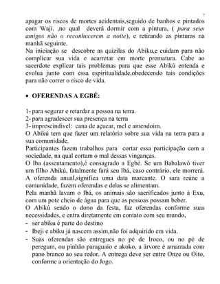 apagar os riscos de mortes acidentais,seguido de banhos e pintados
com Waji. ,no qual deverá dormir com a pintura, ( para seus
amigos não o reconhecerem a noite), e retirando as pinturas na
manhã seguinte.
Na iniciação se descobre as quizilas do Abiku,e cuidam para não
complicar sua vida e acarretar em morte prematura. Cabe ao
sacerdote explicar tais problemas para que esse Abikú entenda e
evolua junto com essa espiritualidade,obedecendo tais condições
para não correr o risco de vida.
• OFERENDAS A EGBÉ:
1- para segurar e retardar a pessoa na terra.
2- para agradescer sua presença na terra
3- imprescindivel: cana de açucar, mel e amendoim.
O Abikú tem que fazer um relatório sobre sua vida na terra para a
sua comunidade.
Participantes fazem trabalhos para cortar essa participação com a
sociedade, na qual cortam o mal dessas vinganças.
O Iba (assentamento),é consagrado a Egbé. Se um Babalawô tiver
um filho Abikú, fatalmente fará seu Ibá, caso contrário, ele morrerá.
A oferenda anual,significa uma data marcante. O sara reúne a
comunidade, fazem oferendas e delas se alimentam.
Pela manhã lavam o Ibá, os animais são sacrificados junto à Exu,
com um pote cheio de água para que as pessoas possam beber.
O Abikú sendo o dono da festa, faz oferendas conforme suas
necessidades, e entra diretamente em contato com seu mundo,
- ser abiku é parte do destino
- Ibeji e abiku já nascem assim,não foi adquirido em vida.
- Suas oferendas são entregues no pé de Iroco, ou no pé de
peregum, ou pinhão paraguaio e akoko, a árvore é amarrada com
pano branco ao seu redor. A entrega deve ser entre Onze ou Oito,
conforme a orientação do Jogo.
7
 