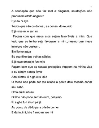 A saudação que não faz mal a ninguem, saudações nãoA saudação que não faz mal a ninguem, saudações não
produzem efeito negativoproduzem efeito negativo
Eyn to ni ayeEyn to ni aye
Todos que são os donos , as donas do mundoTodos que são os donos , as donas do mundo
E jé sise mi o san miE jé sise mi o san mi
Façam com que meus atos sejam favoráveis a mim. QueFaçam com que meus atos sejam favoráveis a mim. Que
tudo que eu tenho seja favoravel a mim.,mesmo que meustudo que eu tenho seja favoravel a mim.,mesmo que meus
inimigos não queiram,inimigos não queiram,
Emi lomo agbaEmi lomo agba
Eu sou filho das velhas sábiasEu sou filho das velhas sábias
E jé owo omaa jé fun mi oE jé owo omaa jé fun mi o
Façam com que as nossas proteções vigorem na minha vidaFaçam com que as nossas proteções vigorem na minha vida
e ou atirem a meu favore ou atirem a meu favor
Ada ki nmu ki o gé eku idi eAda ki nmu ki o gé eku idi e
O facão não pode ser tão afiado a ponto dele mesmo cortarO facão não pode ser tão afiado a ponto dele mesmo cortar
seu caboseu cabo
Omo eni ki nburu,Omo eni ki nburu,
O filho não pode ser tão ruim, péssimoO filho não pode ser tão ruim, péssimo
Ki a gbe fun ekun pa jéKi a gbe fun ekun pa jé
Ao ponto de dá-lo para o leão comerAo ponto de dá-lo para o leão comer
E darin jimi, ki e fi owo mi wo miE darin jimi, ki e fi owo mi wo mi
71
 