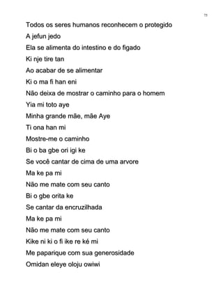 Todos os seres humanos reconhecem o protegidoTodos os seres humanos reconhecem o protegido
A jefun jedoA jefun jedo
Ela se alimenta do intestino e do figadoEla se alimenta do intestino e do figado
Ki nje tire tanKi nje tire tan
Ao acabar de se alimentarAo acabar de se alimentar
Ki o ma fi han eniKi o ma fi han eni
Não deixa de mostrar o caminho para o homemNão deixa de mostrar o caminho para o homem
Yia mi toto ayeYia mi toto aye
Minha grande mãe, mãe AyeMinha grande mãe, mãe Aye
Ti ona han miTi ona han mi
Mostre-me o caminhoMostre-me o caminho
Bi o ba gbe ori igi keBi o ba gbe ori igi ke
Se você cantar de cima de uma arvoreSe você cantar de cima de uma arvore
Ma ke pa miMa ke pa mi
Não me mate com seu cantoNão me mate com seu canto
Bi o gbe orita keBi o gbe orita ke
Se cantar da encruzilhadaSe cantar da encruzilhada
Ma ke pa miMa ke pa mi
Não me mate com seu cantoNão me mate com seu canto
Kike ni ki o fi ike re ké miKike ni ki o fi ike re ké mi
Me paparique com sua generosidadeMe paparique com sua generosidade
Omidan eleye oloju owiwiOmidan eleye oloju owiwi
75
 