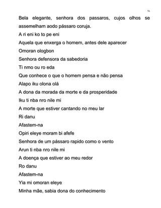 Bela elegante, senhora dos passaros, cujos olhos seBela elegante, senhora dos passaros, cujos olhos se
assemelham aodo pássaro coruja.assemelham aodo pássaro coruja.
A ri eni ko to pe eniA ri eni ko to pe eni
Aquela que enxerga o homem, antes dele aparecerAquela que enxerga o homem, antes dele aparecer
Omoran ologbonOmoran ologbon
Senhora defensora da sabedoriaSenhora defensora da sabedoria
Ti nmo ou ro edaTi nmo ou ro eda
Que conhece o que o homem pensa e não pensaQue conhece o que o homem pensa e não pensa
Alapo iku olona oláAlapo iku olona olá
A dona da morada da morte e da prosperidadeA dona da morada da morte e da prosperidade
Iku ti nba nro nile miIku ti nba nro nile mi
A morte que estiver cantando no meu larA morte que estiver cantando no meu lar
Ri danuRi danu
Afastem-naAfastem-na
Opiri eleye moram bi afefeOpiri eleye moram bi afefe
Senhora de um pássaro rapido como o ventoSenhora de um pássaro rapido como o vento
Arun ti nba nro nile miArun ti nba nro nile mi
A doença que estiver ao meu redorA doença que estiver ao meu redor
Ro danuRo danu
Afastem-naAfastem-na
Yia mi omoran eleyeYia mi omoran eleye
Minha mãe, sabia dona do conhecimentoMinha mãe, sabia dona do conhecimento
76
 