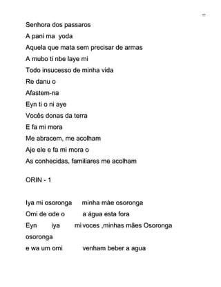 Senhora dos passarosSenhora dos passaros
A pani ma yodaA pani ma yoda
Aquela que mata sem precisar de armasAquela que mata sem precisar de armas
A mubo ti nbe laye miA mubo ti nbe laye mi
Todo insucesso de minha vidaTodo insucesso de minha vida
Re danu oRe danu o
Afastem-naAfastem-na
Eyn ti o ni ayeEyn ti o ni aye
Vocês donas da terraVocês donas da terra
E fa mi moraE fa mi mora
Me abracem, me acolhamMe abracem, me acolham
Aje ele e fa mi mora oAje ele e fa mi mora o
As conhecidas, familiares me acolhamAs conhecidas, familiares me acolham
ORIN - 1ORIN - 1
Iya mi osorongaIya mi osoronga minha màe osorongaminha màe osoronga
Omi de ode oOmi de ode o a água esta foraa água esta fora
Eyn iya miEyn iya mi
osorongaosoronga
voces ,minhas mães Osorongavoces ,minhas mães Osoronga
e wa um omie wa um omi venham beber a aguavenham beber a agua
77
 