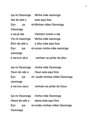 Iya mi OsorongaIya mi Osoronga Minha mãe osorongaMinha mãe osoronga
Ata de ode oAta de ode o esta aqui foraesta aqui fora
Eyn ya miEyn ya mi
OsorongaOsoronga
Minhas mães OsorongaMinhas mães Osoronga
e wa jé atae wa jé ata Venham comer o otaVenham comer o ota
Yia mi osorongaYia mi osoronga Minha mãe osorongaMinha mãe osoronga
Efun de ode oEfun de ode o o efun esta aqui forao efun esta aqui fora
Eyn iya miEyn iya mi
osorongaosoronga
voces minha mãe osorongavoces minha mãe osoronga
e wa kun efune wa kun efun venham se pintar de efunvenham se pintar de efun
Iya mi OsorongaIya mi Osoronga minha mãe Osorongaminha mãe Osoronga
Osun de ode oOsun de ode o Osun esta aqui foraOsun esta aqui fora
Eyn iya miEyn iya mi
osorongaosoronga
vocês minhas mães Osorongavocês minhas mães Osoronga
e wa kun osune wa kun osun venham se pintar de Osunvenham se pintar de Osun
Iya mi OsorongaIya mi Osoronga minha mãe Osorongaminha mãe Osoronga
Akara de ode oAkara de ode o akara esta aqui foraakara esta aqui fora
Eyn iya miEyn iya mi
OsorongaOsoronga
vocês minhas mães Osorongavocês minhas mães Osoronga
79
 