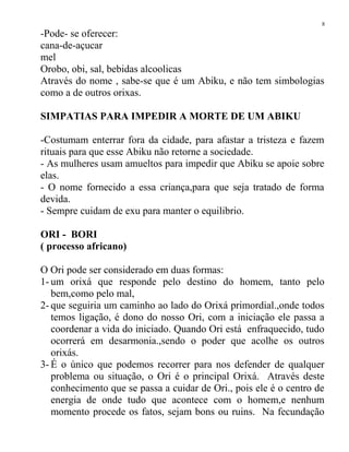 -Pode- se oferecer:
cana-de-açucar
mel
Orobo, obi, sal, bebidas alcoolicas
Através do nome , sabe-se que é um Abiku, e não tem simbologias
como a de outros orixas.
SIMPATIAS PARA IMPEDIR A MORTE DE UM ABIKU
-Costumam enterrar fora da cidade, para afastar a tristeza e fazem
rituais para que esse Abiku não retorne a sociedade.
- As mulheres usam amueltos para impedir que Abiku se apoie sobre
elas.
- O nome fornecido a essa criança,para que seja tratado de forma
devida.
- Sempre cuidam de exu para manter o equilibrio.
ORI - BORI
( processo africano)
O Ori pode ser considerado em duas formas:
1- um orixá que responde pelo destino do homem, tanto pelo
bem,como pelo mal,
2- que seguiria um caminho ao lado do Orixá primordial.,onde todos
temos ligação, é dono do nosso Ori, com a iniciação ele passa a
coordenar a vida do iniciado. Quando Ori está enfraquecido, tudo
ocorrerá em desarmonia.,sendo o poder que acolhe os outros
orixás.
3- É o único que podemos recorrer para nos defender de qualquer
problema ou situação, o Ori é o principal Orixá. Através deste
conhecimento que se passa a cuidar de Ori., pois ele é o centro de
energia de onde tudo que acontece com o homem,e nenhum
momento procede os fatos, sejam bons ou ruins. Na fecundação
8
 