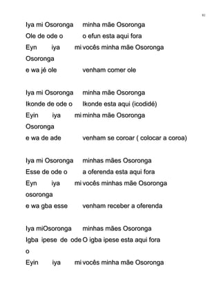 Iya mi OsorongaIya mi Osoronga minha mãe Osorongaminha mãe Osoronga
Ole de ode oOle de ode o o efun esta aqui forao efun esta aqui fora
Eyn iya miEyn iya mi
OsorongaOsoronga
vocês minha mãe Osorongavocês minha mãe Osoronga
e wa jé olee wa jé ole venham comer olevenham comer ole
Iya mi OsorongaIya mi Osoronga minha mãe Osorongaminha mãe Osoronga
Ikonde de ode oIkonde de ode o Ikonde esta aqui (icodidé)Ikonde esta aqui (icodidé)
Eyin iya miEyin iya mi
OsorongaOsoronga
minha mãe Osorongaminha mãe Osoronga
e wa de adee wa de ade venham se coroar ( colocar a coroa)venham se coroar ( colocar a coroa)
Iya mi OsorongaIya mi Osoronga minhas mães Osorongaminhas mães Osoronga
Esse de ode oEsse de ode o a oferenda esta aqui foraa oferenda esta aqui fora
Eyn iya miEyn iya mi
osorongaosoronga
vocês minhas mãe Osorongavocês minhas mãe Osoronga
e wa gba essee wa gba esse venham receber a oferendavenham receber a oferenda
Iya miOsorongaIya miOsoronga minhas mães Osorongaminhas mães Osoronga
Igba ipese de odeIgba ipese de ode
oo
O igba ipese esta aqui foraO igba ipese esta aqui fora
Eyin iya miEyin iya mi vocês minha mãe Osorongavocês minha mãe Osoronga
81
 