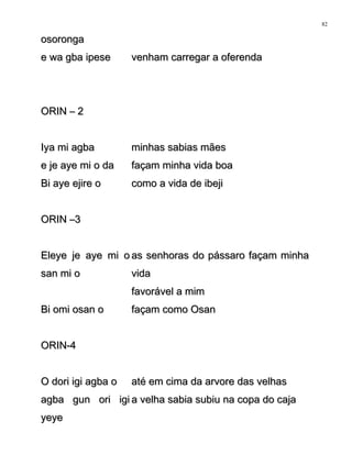 osorongaosoronga
e wa gba ipesee wa gba ipese venham carregar a oferendavenham carregar a oferenda
ORIN – 2ORIN – 2
Iya mi agbaIya mi agba minhas sabias mãesminhas sabias mães
e je aye mi o dae je aye mi o da façam minha vida boafaçam minha vida boa
Bi aye ejire oBi aye ejire o como a vida de ibejicomo a vida de ibeji
ORIN –3ORIN –3
Eleye je aye mi oEleye je aye mi o
san mi osan mi o
as senhoras do pássaro façam minhaas senhoras do pássaro façam minha
vidavida
favorável a mimfavorável a mim
Bi omi osan oBi omi osan o façam como Osanfaçam como Osan
ORIN-4ORIN-4
O dori igi agba oO dori igi agba o até em cima da arvore das velhasaté em cima da arvore das velhas
agba gun ori igiagba gun ori igi
yeyeyeye
a velha sabia subiu na copa do cajaa velha sabia subiu na copa do caja
82
 