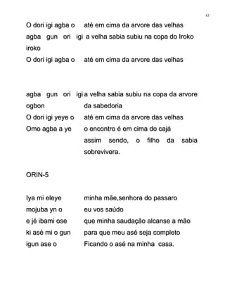 O dori igi agba oO dori igi agba o até em cima da arvore das velhasaté em cima da arvore das velhas
agba gun ori igiagba gun ori igi
irokoiroko
a velha sabia subiu na copa do Irokoa velha sabia subiu na copa do Iroko
O dori igi agba oO dori igi agba o até em cima da arvore das velhasaté em cima da arvore das velhas
agba gun ori igiagba gun ori igi
ogbonogbon
a velha sabia subiu na copa da arvorea velha sabia subiu na copa da arvore
da sabedoriada sabedoria
O dori igi yeye oO dori igi yeye o até em cima da arvore das velhasaté em cima da arvore das velhas
Omo agba a yeOmo agba a ye o encontro é em cima do cajáo encontro é em cima do cajá
assim sendo, o filho da sabiaassim sendo, o filho da sabia
sobrevivera.sobrevivera.
ORIN-5ORIN-5
Iya mi eleyeIya mi eleye minha mãe,senhora do passarominha mãe,senhora do passaro
mojuba yn omojuba yn o eu vos saúdoeu vos saúdo
e jé ibami osee jé ibami ose que minha saudação alcanse a mãoque minha saudação alcanse a mão
ki asé mi o gunki asé mi o gun para que meu asé seja completopara que meu asé seja completo
igun ase oigun ase o Ficando o asé na minha casa.Ficando o asé na minha casa.
83
 
