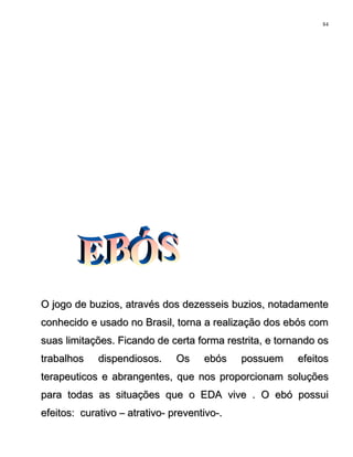 O jogo de buzios, através dos dezesseis buzios, notadamenteO jogo de buzios, através dos dezesseis buzios, notadamente
conhecido e usado no Brasil, torna a realização dos ebós comconhecido e usado no Brasil, torna a realização dos ebós com
suas limitações. Ficando de certa forma restrita, e tornando ossuas limitações. Ficando de certa forma restrita, e tornando os
trabalhos dispendiosos. Os ebós possuem efeitostrabalhos dispendiosos. Os ebós possuem efeitos
terapeuticos e abrangentes, que nos proporcionam soluçõesterapeuticos e abrangentes, que nos proporcionam soluções
para todas as situações que o EDA vive . O ebó possuipara todas as situações que o EDA vive . O ebó possui
efeitos: curativo – atrativo- preventivo-.efeitos: curativo – atrativo- preventivo-.
84
 