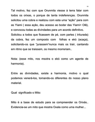 Tal motivo, fez com que Orunmila viesse à terra falar comTal motivo, fez com que Orunmila viesse à terra falar com
todos os orixas, o porque de tanta indeferenças. Orunmilatodos os orixas, o porque de tanta indeferenças. Orunmila
solicitou uma cobra e realizou com esta uma “ação” para comsolicitou uma cobra e realizou com esta uma “ação” para com
as Yiami ( essa ação, deu acesso ao boder das Yiami= Olê),as Yiami ( essa ação, deu acesso ao boder das Yiami= Olê),
e convocou todas as divindades para um acordo definitivo.e convocou todas as divindades para um acordo definitivo.
Solicitou a todos que ficassem de pé, com partes ( triturada)Solicitou a todos que ficassem de pé, com partes ( triturada)
da cobra, fez um composto com folhas e ekó (acaça),da cobra, fez um composto com folhas e ekó (acaça),
solicitando-os que “jurassem”nunca mais os trair, cantandosolicitando-os que “jurassem”nunca mais os trair, cantando
em ritmo que se traissem, os mesmo morreriam..em ritmo que se traissem, os mesmo morreriam..
Nota: (esse mito, nos msotra o ebó como um agente deNota: (esse mito, nos msotra o ebó como um agente de
harmonia).harmonia).
Entre as divindades, existe a harmonia, motivo o qualEntre as divindades, existe a harmonia, motivo o qual
podemos venerá-los, tornando-os diferentes do nosso planopodemos venerá-los, tornando-os diferentes do nosso plano
material.material.
Qual significado o Mito:Qual significado o Mito:
Mito é a base de estudo para se compreender os Orixás..Mito é a base de estudo para se compreender os Orixás..
Evidencia-se um mito que mostra Oxala como uma mulher...Evidencia-se um mito que mostra Oxala como uma mulher...
88
 