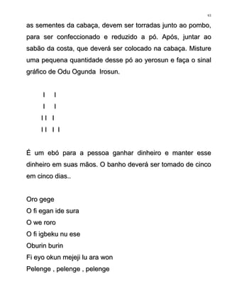 as sementes da cabaça, devem ser torradas junto ao pombo,as sementes da cabaça, devem ser torradas junto ao pombo,
para ser confeccionado e reduzido a pó. Após, juntar aopara ser confeccionado e reduzido a pó. Após, juntar ao
sabão da costa, que deverá ser colocado na cabaça. Misturesabão da costa, que deverá ser colocado na cabaça. Misture
uma pequena quantidade desse pó ao yerosun e faça o sinaluma pequena quantidade desse pó ao yerosun e faça o sinal
gráfico de Odu Ogunda Irosun.gráfico de Odu Ogunda Irosun.
I II I
I II I
I I II I I
I I I II I I I
É um ebó para a pessoa ganhar dinheiro e manter esseÉ um ebó para a pessoa ganhar dinheiro e manter esse
dinheiro em suas mãos. O banho deverá ser tomado de cincodinheiro em suas mãos. O banho deverá ser tomado de cinco
em cinco dias..em cinco dias..
Oro gegeOro gege
O fi egan ide suraO fi egan ide sura
O we roroO we roro
O fi igbeku nu eseO fi igbeku nu ese
Oburin burinOburin burin
Fi eyo okun mejeji lu ara wonFi eyo okun mejeji lu ara won
Pelenge , pelenge , pelengePelenge , pelenge , pelenge
93
 