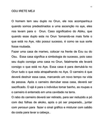 ODU IRETE MEJIODU IRETE MEJI
O homem tem seu duplo no Orun, ele nos acompanha,eO homem tem seu duplo no Orun, ele nos acompanha,e
quando somos predestinados a uma ascenção no aye, elesquando somos predestinados a uma ascenção no aye, eles
nos levam para o Orun. Caso significativo do Abiku, quenos levam para o Orun. Caso significativo do Abiku, que
quando esse duplo esta no Orun ‘tornando-se mais forte oquando esse duplo esta no Orun ‘tornando-se mais forte o
que está no Aye, não possui sucesso, é como se sua sorteque está no Aye, não possui sucesso, é como se sua sorte
fosse roubada.fosse roubada.
Fazer uma casa de mariwo, colocar na frente de Exu ou doFazer uma casa de mariwo, colocar na frente de Exu ou do
Osu. Essa casa significa a simbologia do sucesso, pois casoOsu. Essa casa significa a simbologia do sucesso, pois caso
seu duplo consiga uma casa no Orun, fatalmente ele levaráseu duplo consiga uma casa no Orun, fatalmente ele levará
consigo o que está no Aye. Essa casa é para derrubá-la noconsigo o que está no Aye. Essa casa é para derrubá-la no
Orun tudo o que esta atrapalhando no Aye. O carneiro é queOrun tudo o que esta atrapalhando no Aye. O carneiro é que
deverá destruir essa casa, marcando um novo tempo na vidadeverá destruir essa casa, marcando um novo tempo na vida
da pessoa. Após o carneiro derrubar essa casa, deverá serda pessoa. Após o carneiro derrubar essa casa, deverá ser
sacrificado. O ejé é para o individuo tomar banho, as roupas esacrificado. O ejé é para o individuo tomar banho, as roupas e
o carneiro é enterrado em uma cavidade na terra.o carneiro é enterrado em uma cavidade na terra.
O rabo do carneiro deverá ser retirado, para ser reduzido a póO rabo do carneiro deverá ser retirado, para ser reduzido a pó
com dez folhas de akoko, após o pó ser preparado., juntarcom dez folhas de akoko, após o pó ser preparado., juntar
com yerosun para fazer o sinal gráfico e misturar com sabãocom yerosun para fazer o sinal gráfico e misturar com sabão
da costa para lavar a cabeça..da costa para lavar a cabeça..
95
 