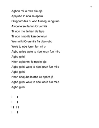 Agbon mi lo nwo ele ejáAgbon mi lo nwo ele ejá
Apajuba lo nba ile aparoApajuba lo nba ile aparo
Olugboro tila ni won fi nsegun ogulutuOlugboro tila ni won fi nsegun ogulutu
Awon lo se ifa fun OrunmilaAwon lo se ifa fun Orunmila
Ti won mo ile kan de layeTi won mo ile kan de laye
Ti won nmo ile kan de lorunTi won nmo ile kan de lorun
Won ni ki Orunmila fia gbo ruboWon ni ki Orunmila fia gbo rubo
Wole to nbe lorun fun mi oWole to nbe lorun fun mi o
Agbo girise wole to nbe lorun fun mi oAgbo girise wole to nbe lorun fun mi o
Agbo girisiAgbo girisi
Nitori agbonmi lo nwole ejaNitori agbonmi lo nwole eja
Agbo girisi wole to nbe lorun fun mi oAgbo girisi wole to nbe lorun fun mi o
Agbo girisiAgbo girisi
Nitori apajuba lo nba ile aparo jéNitori apajuba lo nba ile aparo jé
Agbo girisi wole to nbe lorun fun mi oAgbo girisi wole to nbe lorun fun mi o
Agbo girisiAgbo girisi
I II I
I II I
I I I II I I I
I II I
96
 