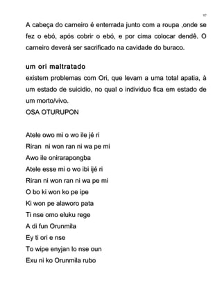 A cabeça do carneiro é enterrada junto com a roupa ,onde seA cabeça do carneiro é enterrada junto com a roupa ,onde se
fez o ebó, após cobrir o ebó, e por cima colocar dendê. Ofez o ebó, após cobrir o ebó, e por cima colocar dendê. O
carneiro deverá ser sacrificado na cavidade do buraco.carneiro deverá ser sacrificado na cavidade do buraco.
um ori maltratadoum ori maltratado
existem problemas com Ori, que levam a uma total apatia, àexistem problemas com Ori, que levam a uma total apatia, à
um estado de suicidio, no qual o individuo fica em estado deum estado de suicidio, no qual o individuo fica em estado de
um morto/vivo.um morto/vivo.
OSA OTURUPONOSA OTURUPON
Atele owo mi o wo ile jé riAtele owo mi o wo ile jé ri
Riran ni won ran ni wa pe miRiran ni won ran ni wa pe mi
Awo ile onirarapongbaAwo ile onirarapongba
Atele esse mi o wo ibi ijé riAtele esse mi o wo ibi ijé ri
Riran ni won ran ni wa pe miRiran ni won ran ni wa pe mi
O bo ki won ko pe ipeO bo ki won ko pe ipe
Ki won pe alaworo pataKi won pe alaworo pata
Ti nse omo eluku regeTi nse omo eluku rege
A di fun OrunmilaA di fun Orunmila
Ey ti ori e nseEy ti ori e nse
To wipe enyjan lo nse ounTo wipe enyjan lo nse oun
Exu ni ko Orunmila ruboExu ni ko Orunmila rubo
97
 