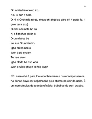 Orunmila bere lowo exuOrunmila bere lowo exu
Kini ki oun fi ruboKini ki oun fi rubo
O ni ki Orunmila ru etu mewa-(6 angolas para ori 4 para ifa, 1O ni ki Orunmila ru etu mewa-(6 angolas para ori 4 para ifa, 1
galo para exu)galo para exu)
O ni ki o fi mefa bo ifaO ni ki o fi mefa bo ifa
Ki o fi merun bo ori eKi o fi merun bo ori e
Orunmila se beOrunmila se be
Ire sun Orunmila boIre sun Orunmila bo
Igba ori ba nse oIgba ori ba nse o
Won a pe enyamWon a pe enyam
To nse awonTo nse awon
Igba eleda ba nse wonIgba eleda ba nse won
Won a wipe enyan lo nse awonWon a wipe enyan lo nse awon
NB: esse ebó é para lhe reconhecerem e os recompensarem..NB: esse ebó é para lhe reconhecerem e os recompensarem..
As penas deve ser espalhadas pelo cliente no cair da noite. ÉAs penas deve ser espalhadas pelo cliente no cair da noite. É
um ebó simples de grande eficácia, trabalhando com os pés.um ebó simples de grande eficácia, trabalhando com os pés.
98
 
