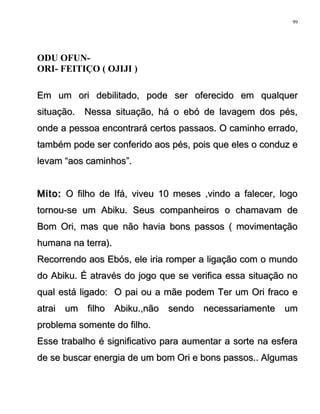ODU OFUN-
ORI- FEITIÇO ( OJIJI )
Em um ori debilitado, pode ser oferecido em qualquerEm um ori debilitado, pode ser oferecido em qualquer
situação. Nessa situação, há o ebó de lavagem dos pés,situação. Nessa situação, há o ebó de lavagem dos pés,
onde a pessoa encontrará certos passaos. O caminho errado,onde a pessoa encontrará certos passaos. O caminho errado,
também pode ser conferido aos pés, pois que eles o conduz etambém pode ser conferido aos pés, pois que eles o conduz e
levam “aos caminhos”.levam “aos caminhos”.
Mito:Mito: O filho de Ifá, viveu 10 meses ,vindo a falecer, logoO filho de Ifá, viveu 10 meses ,vindo a falecer, logo
tornou-se um Abiku. Seus companheiros o chamavam detornou-se um Abiku. Seus companheiros o chamavam de
Bom Ori, mas que não havia bons passos ( movimentaçãoBom Ori, mas que não havia bons passos ( movimentação
humana na terra).humana na terra).
Recorrendo aos Ebós, ele iria romper a ligação com o mundoRecorrendo aos Ebós, ele iria romper a ligação com o mundo
do Abiku. É através do jogo que se verifica essa situação nodo Abiku. É através do jogo que se verifica essa situação no
qual está ligado: O pai ou a mãe podem Ter um Ori fraco equal está ligado: O pai ou a mãe podem Ter um Ori fraco e
atrai um filho Abiku.,não sendo necessariamente umatrai um filho Abiku.,não sendo necessariamente um
problema somente do filho.problema somente do filho.
Esse trabalho é significativo para aumentar a sorte na esferaEsse trabalho é significativo para aumentar a sorte na esfera
de se buscar energia de um bom Ori e bons passos.. Algumasde se buscar energia de um bom Ori e bons passos.. Algumas
99
 