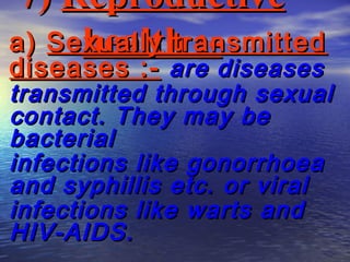 7) Reproductive
     health :-
a) Sexually transmitted
diseases :- are diseases
transmitted through sexual
contact. They may be
bacterial
infections like gonorrhoea
and syphillis etc. or viral
infections like warts and
HIV-AIDS.
 