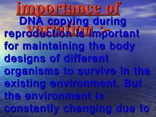 importance of
   DNA copying during
    variation :-
reproduction is important
for maintaining the body
designs of different
organisms to survive in the
existing environment. But
the environment is
constantly changing due to
 