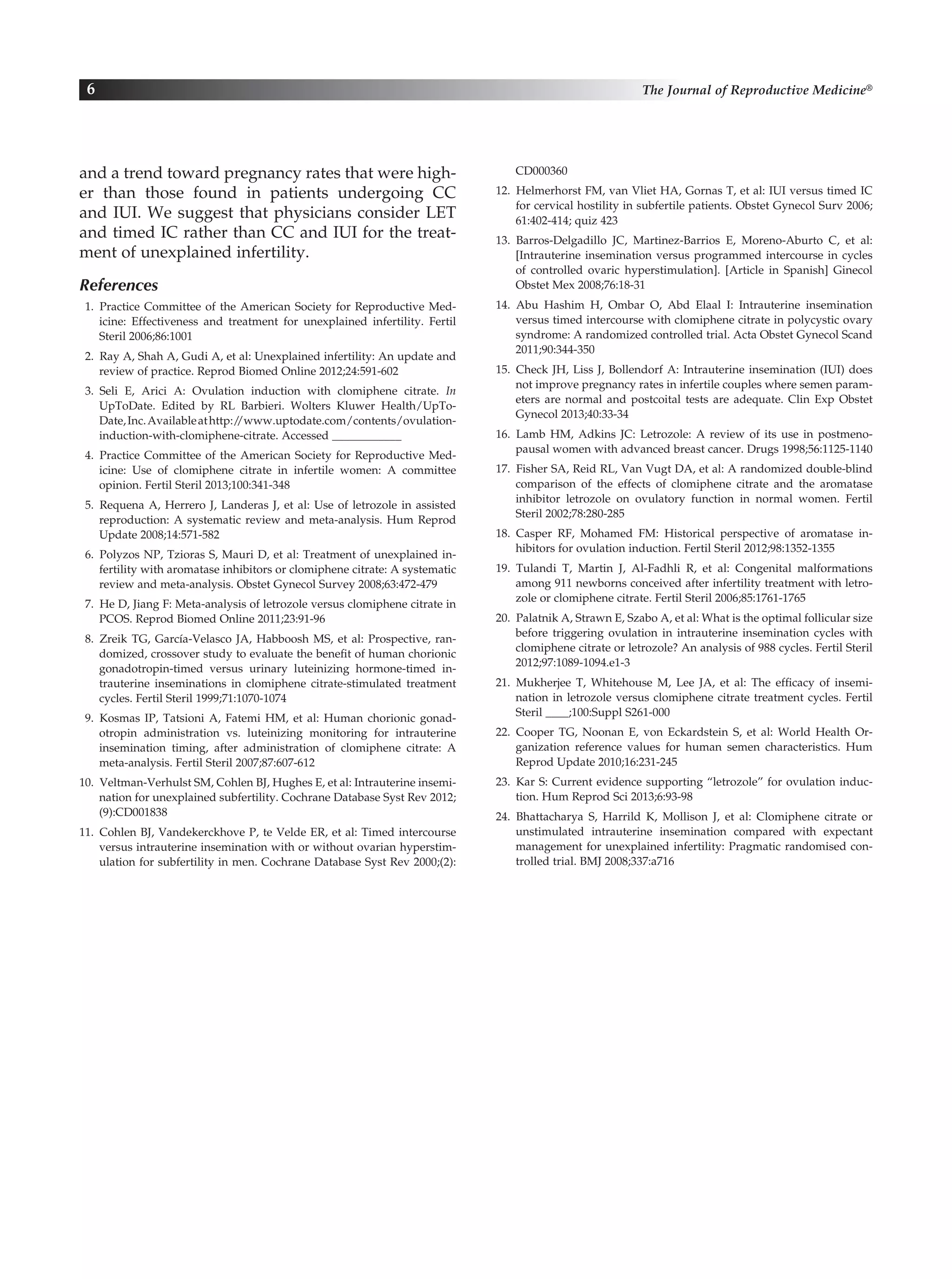 and a trend toward pregnancy rates that were high-
er than those found in patients undergoing CC
and IUI. We suggest that physicians consider LET
and timed IC rather than CC and IUI for the treat-
ment of unexplained infertility.
References
 1. Practice Committee of the American Society for Reproductive Med-
icine: Effectiveness and treatment for unexplained infertility. Fertil
Steril 2006;86:1001
  2.  Ray A, Shah A, Gudi A, et al: Unexplained infertility: An update and
review of practice. Reprod Biomed Online 2012;24:591-602
 3. Seli E, Arici A: Ovulation induction with clomiphene citrate. In
UpToDate. Edited by RL Barbieri. Wolters Kluwer Health/UpTo-
Date,Inc.Availableathttp://www.uptodate.com/contents/ovulation-
induction-with-clomiphene-citrate. Accessed ____________
 4. Practice Committee of the American Society for Reproductive Med-
icine: Use of clomiphene citrate in infertile women: A committee
opinion. Fertil Steril 2013;100:341-348
 5. Requena A, Herrero J, Landeras J, et al: Use of letrozole in assisted
reproduction: A systematic review and meta-analysis. Hum Reprod
Update 2008;14:571-582
  6.  Polyzos NP, Tzioras S, Mauri D, et al: Treatment of unexplained in­
fertility with aromatase inhibitors or clomiphene citrate: A systematic
review and meta-analysis. Obstet Gynecol Survey 2008;63:472-479
  7.  He D, Jiang F: Meta-analysis of letrozole versus clomiphene citrate in
PCOS. Reprod Biomed Online 2011;23:91-96
 8. Zreik TG, García-Velasco JA, Habboosh MS, et al: Prospective, ran-
domized, crossover study to evaluate the benefit of human chorionic
gonadotropin-timed versus urinary luteinizing hormone-timed in-
trauterine inseminations in clomiphene citrate-stimulated treatment
cycles. Fertil Steril 1999;71:1070-1074
 9. Kosmas IP, Tatsioni A, Fatemi HM, et al: Human chorionic gonad-
otropin administration vs. luteinizing monitoring for intrauterine
insemination timing, after administration of clomiphene citrate: A
meta-analysis. Fertil Steril 2007;87:607-612
10.  Veltman-Verhulst SM, Cohlen BJ, Hughes E, et al: Intrauterine insemi-
nation for unexplained subfertility. Cochrane Database Syst Rev 2012;
(9):CD001838
11.  Cohlen BJ, Vandekerckhove P, te Velde ER, et al: Timed intercourse
versus intrauterine insemination with or without ovarian hyperstim-
ulation for subfertility in men. Cochrane Database Syst Rev 2000;(2):
CD000360
12.  Helmerhorst FM, van Vliet HA, Gornas T, et al: IUI versus timed IC
for cervical hostility in subfertile patients. Obstet Gynecol Surv 2006;
61:402-414; quiz 423
13. Barros-Delgadillo JC, Martinez-Barrios E, Moreno-Aburto C, et al:
[Intrauterine insemination versus programmed intercourse in cycles
of controlled ovaric hyperstimulation]. [Article in Spanish] Ginecol
Obstet Mex 2008;76:18-31
14. Abu Hashim H, Ombar O, Abd Elaal I: Intrauterine insemination
versus timed intercourse with clomiphene citrate in polycystic ovary
syndrome: A randomized controlled trial. Acta Obstet Gynecol Scand
2011;90:344-350
15. Check JH, Liss J, Bollendorf A: Intrauterine insemination (IUI) does
not improve pregnancy rates in infertile couples where semen param-
eters are normal and postcoital tests are adequate. Clin Exp Obstet
Gynecol 2013;40:33-34
16. Lamb HM, Adkins JC: Letrozole: A review of its use in postmeno-
pausal women with advanced breast cancer. Drugs 1998;56:1125-1140
17.  Fisher SA, Reid RL, Van Vugt DA, et al: A randomized double-blind
comparison of the effects of clomiphene citrate and the aromatase
inhibitor letrozole on ovulatory function in normal women. Fertil
Steril 2002;78:280-285
18. Casper RF, Mohamed FM: Historical perspective of aromatase in-
hibitors for ovulation induction. Fertil Steril 2012;98:1352-1355
19. Tulandi T, Martin J, Al-Fadhli R, et al: Congenital malformations
among 911 newborns conceived after infertility treatment with letro-
zole or clomiphene citrate. Fertil Steril 2006;85:1761-1765
20.  Palatnik A, Strawn E, Szabo A, et al: What is the optimal follicular size
before triggering ovulation in intrauterine insemination cycles with
clomiphene citrate or letrozole? An analysis of 988 cycles. Fertil Steril
2012;97:1089-1094.e1-3
21. Mukherjee T, Whitehouse M, Lee JA, et al: The efficacy of insemi-
nation in letrozole versus clomiphene citrate treatment cycles. Fertil
Steril ____;100:Suppl S261-000
22. Cooper TG, Noonan E, von Eckardstein S, et al: World Health Or-
ganization reference values for human semen characteristics. Hum
Reprod Update 2010;16:231-245
23. Kar S: Current evidence supporting “letrozole” for ovulation induc-
tion. Hum Reprod Sci 2013;6:93-98
24. Bhattacharya S, Harrild K, Mollison J, et al: Clomiphene citrate or
unstimulated intrauterine insemination compared with expectant
management for unexplained infertility: Pragmatic randomised con-
trolled trial. BMJ 2008;337:a716
6 The Journal of Reproductive Medicine®
 
