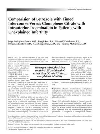 1
OBJECTIVE: To evaluate outcomes of patients with
unexplained infertility who underwent letrozole (LET)–
stimulated controlled ovarian stimulation (COS) with
timed sexual intercourse
(IC) as compared to patients
treated with clomiphene
citrate (CC) and intrauterine
insemination (IUI).
STUDY DESIGN: A non­
randomized, retrospective
study where unexplained in­
fertility patients (n=7,764)
underwent a COS cycle with both LET and timed IC
or with CC and IUI from January 2010–June 2014.
One group consisted of patients who completed a COS
cycle with LET and were instructed to have sexual IC.
The other included patients were treated with CC and
underwent IUI. Pregnancy rates (PRs) were compared
between groups.
RESULTS: No statistical difference was observed in
each group’s age or serum follicule-stimulating hor­
mone levels. A statistical significance in LET versus
CC-stimulated groups was observed for mean endome­
trial thickness (8.3±1.7 vs. 7.9±1.8 mm) and follicular
response (2.0±1.0 vs. 2.3± 1.3), respectively. Clinical
PRs after timed IC were significantly higher in the LET
versus CC-stimulated group (15.0% vs 11.8%). Clinical
PRs after timed IUI were also significantly higher in the
LET versus CC-stimulated group (12.3% vs 11.5%).
Moreover, clinical PRs in LET with IC were significant­
ly higher than CC with IUI
(15.0% vs. 11.5%).
CONCLUSION: Unex­
plained infertility patients
who underwent LET stimu­
lation with IC were found to
have better pregnancy out­
comes as compared to those
who underwent timed IC or
IUI with CC stimulation. (J Reprod Med 2016;61:000–
000)
Keywords:  artificial insemination; clomiphene;
clomiphene citrate; fertility agents, female; in vitro
fertilization; infertility; intercourse; intrauterine
insemination; letrozole; pregnancy rates; unex-
plained infertility.
Nearly 30% of couples trying to conceive are di-
agnosed with unexplained infertility, and a uni-
form protocol of management has yet to be agreed
upon. To a large extent, this has resulted in treat-
ment regimens that are determined by physician
preference.1 A diagnosis of unexplained infertil­
From Reproductive Medicine Associates of New York, and the Department of Obstetrics, Gynecology and Reproductive Science, Icahn
School of Medicine at Mount Sinai, New York, New York.
Address correspondence to:  Joseph Lee, B.A., Reproductive Medicine Associates of New York, 635 Madison Avenue, 10th Floor, New
York, NY 10022 (jlee@rmany.com).
Financial Disclosure:  The authors have no connection to any companies or products mentioned in this article.
Comparision of Letrozole with Timed
Intercourse Versus Clomiphene Citrate with
Intrauterine Insemination in Patients with
Unexplained Infertility
Jorge Rodriguez-Purata, M.D., Joseph Lee, B.A., Michael Whitehouse, B.A.,
Benjamin Sandler, M.D., Alan Copperman, M.D., and Tanmoy Mukherjee, M.D.
The Journal of Reproductive Medicine®
0024-7758/16/6100-00–0000/$18.00/0 © Journal of Reproductive Medicine®, Inc.
The Journal of Reproductive Medicine®
We suggest that physicians
consider LET and timed IC
rather than CC and IUI for …
unexplained infertility.
 