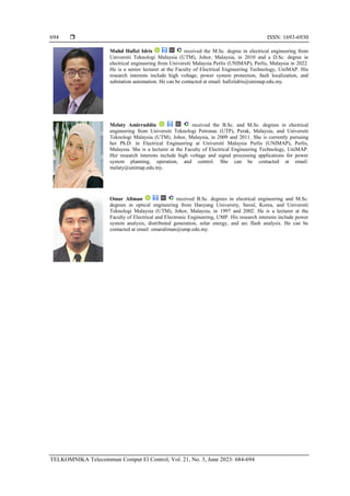  ISSN: 1693-6930
TELKOMNIKA Telecommun Comput El Control, Vol. 21, No. 3, June 2023: 684-694
694
Muhd Hafizi Idris received the M.Sc. degree in electrical engineering from
Universiti Teknologi Malaysia (UTM), Johor, Malaysia, in 2010 and a D.Sc. degree in
electrical engineering from Universiti Malaysia Perlis (UNIMAP), Perlis, Malaysia in 2022.
He is a senior lecturer at the Faculty of Electrical Engineering Technology, UniMAP. His
research interests include high voltage, power system protection, fault localization, and
substation automation. He can be contacted at email: hafiziidris@unimap.edu.my.
Melaty Amirruddin received the B.Sc. and M.Sc. degrees in electrical
engineering from Universiti Teknologi Petronas (UTP), Perak, Malaysia, and Universiti
Teknologi Malaysia (UTM), Johor, Malaysia, in 2009 and 2011. She is currently pursuing
her Ph.D. in Electrical Engineering at Universiti Malaysia Perlis (UNIMAP), Perlis,
Malaysia. She is a lecturer at the Faculty of Electrical Engineering Technology, UniMAP.
Her research interests include high voltage and signal processing applications for power
system planning, operation, and control. She can be contacted at email:
melaty@unimap.edu.my.
Omar Aliman received B.Sc. degrees in electrical engineering and M.Sc.
degrees in optical engineering from Hanyang University, Seoul, Korea, and Universiti
Teknologi Malaysia (UTM), Johor, Malaysia, in 1997 and 2002. He is a lecturer at the
Faculty of Electrical and Electronic Engineering, UMP. His research interests include power
system analysis, distributed generation, solar energy, and arc flash analysis. He can be
contacted at email: omaraliman@ump.edu.my.
 