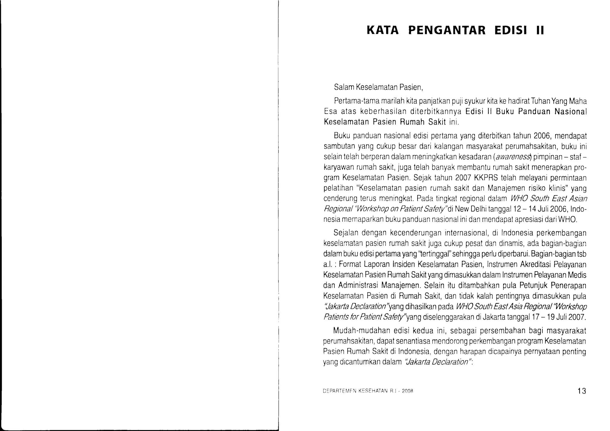 KATA PENGANTAREDISI II
SalamKeselamatanPasien,
Pertama-tamamarilahkitapanjatkanpujisyukurkitakehadiratTuhanYangMaha
EsaataskeberhasilanditerbitkannyaEdisill BukuPanduanNasional
KeselamatanPasienRumahSakitini.
Bukupanduannasionaledisrpertamayangditerbitkantahun2006,mendapat
sambutanyangcukupbesardarikalanganrnasyarakatperumahsakitan,bukuini
selaintelahberperandalammeningkatkankesadaran(awarenes$pimpinan- staf-
karyawanrumahsakit,jugatelahbanyakmembanturumahsakitmenerapkanpro-
gramKeselamatanPasren.Sejaktahun2007KKPRStelahmelayanipermintaan
pelatihan"KeselamatanpasienrumahsakitdanManajemenrisikoklrnis"yang
cenderungterusmenrngkat.PadatingkatregionaldalamWHOSouthEastAslan
Reglonal"WorkshoponPatlentSafely"diNewDelhitanggal12- 14Juli2006,Indo-
nesiamemaparkanbukupanduannasionalinidanmendapatapresrasidariWHO.
Sejalandengankecenderunganrnternasional,di Indonesiaperkembangan
keselamatarpasrenrumahsakitjugacukuppesatdandinamis,adabagian-bagian
dalambukuedisipertamayang'lertinggal"sehinggaperludiperbarui.Bagian-bagiantsb
a.l.: FormatLaporanInsidenKeselamatanPasien,InstrumenAkreditasiPelayanan
KeselamatanPasienRumahSakityangdimasukkandalamInstrumenPelayananMedis
danAdministrasiManajemen.SelainituditambahkanpulaPetunjukPenerapan
KeselamatanPasiendrRumahSakit,dantidakkalahpentingnyadimasukkanpula
'JakartaDeclaratlon"yangdihasilkanpadaWHOSouthEastAsiaReglona/'Workshop
PatientsforPatientSafety"yangdiselenggarakandiJakartatanggal17- 19Juli2007.
Mudah-mudahanedisikeduaini,sebagaipersembahanbagimasyarakat
perumahsakitan,dapatsenantiasamendorongperkembanganprogramKeselamatan
PasienRumahSakitdiIndonesia,denganharapandicapainyapernyataanpenting
vanodicantumkandalam'JakartaDeclaratlon":
D:PABTEIIFNKESEI-]ATANF ] - 2r)t)B 13
 