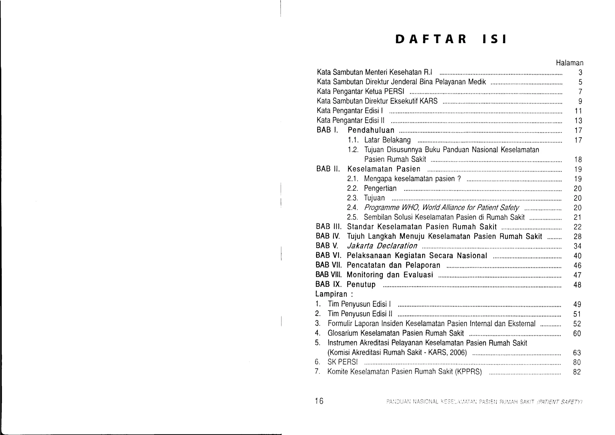 DAFTAR ISI
Halaman
KataSambutanMenteriKesehatanR.l 3
KataSambutanDirekturJenderalBinaPelavananMedik 5
KataPengantarKetuaPERSI
KataSambutanDirekturEksekutifKARS
KataPengantarEdisi| ..................
KataPengantarEdisill .................
BABI. Pendahu1uan..................
1.1.LatarBelakang
1.2.TujuanDisusunnyaBukuPanduanNasionalKeselamatan
PasienRumahSak!t............
BABll. KeselamatanPasien
2.1. Mengapakeselamatanpasien? .........,...,....
2.2. Pengertian
2.3.Tujuan
2.4. ProgrammeWHO,Wor/dA/llanceforPatlenlSalely
2.5. SembilanSolusiKeselamatanPasiendiRumahSakit....................
BABlll. StandarKeselamatanPasienRumahSakit.....,....
BABlV. TujuhLangkahMenujuKeselamatanPasienRumahSakit.........
BABV. Jakarta Declaration
BABVl. PelaksanaanKegiatanSecaraNasional
BABVll. Pencatatandan Pelaporan
BABVlll.Monitoringdan Evaluasi........,........
BABlX. Penutup
Lampiran:
1. TimPenyusunEdisiI
2. TimPenyusunEdisill
7
9
II
13
II
11
tl
1B
'19
19
20
1V
20
21
22
10
J+
40
46
.+l
48
49
cl
60
63
BO
B2
3. FormulirLaporanlnsidenKeselamatanPasien
4. GlosariumKeselamatanPasienRumahSakit
5. InstrumenAkreditasiPelavananKeselamatanPasienRumahSakit
(KomisiAkreditasiRumahSakit- KARS,2006)
6 SKPERSI
7. KomiteKeselamatanPasienRumahSakit(KPPRS)
InternaldanEksternal
to
 