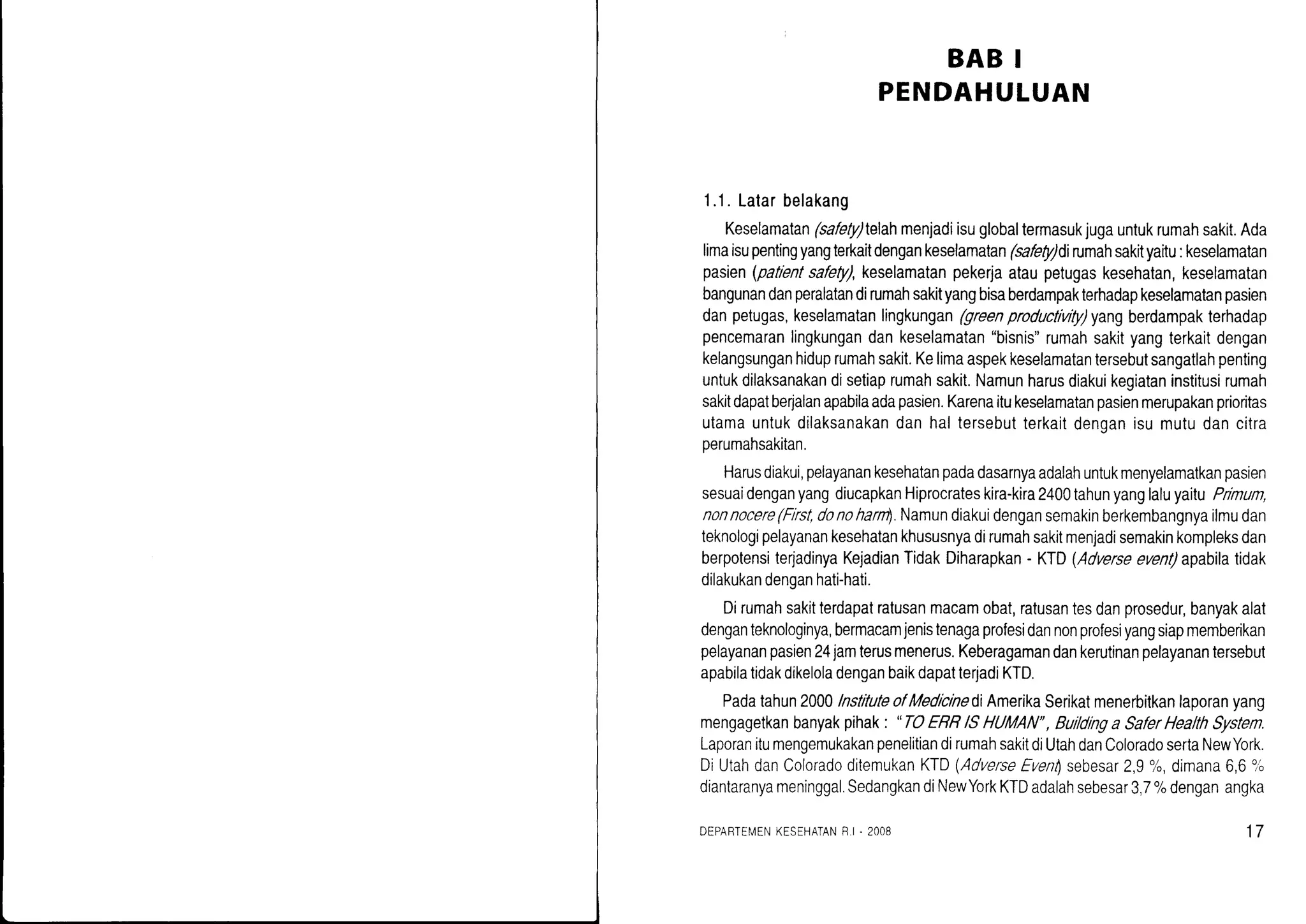 BAB I
PENDAHULUAN
1.1.Latarbelakang
Keselamatan(safety)telahmenjadiisuglobaltermasukjugauntukrumahsakit.Ada
limaisupentingyangterkaitdengankeselamalan(safety)dirumahsakityaitu:keselamatan
pasien(patientsafety),keselamatanpekerjaataupetugaskesehatan,keselamatan
bangunandanperalatandirumahsakityangbisaberdampakterhadapkeselamatanpasien
danpetugas,keselamatanlingkungan(greenproductivity)yangberdampakterhadap
pencemaranlingkungandankeselamatan"bisnis"rumahsakityangterkaitdengan
kelangsunganhiduprumahsakit.Kelimaaspekkeselamatantersebutsangatlahpenting
untukdilaksanakandisetiaprumahsakit.Namunharusdiakuikegiataninstitusirumah
sakitdapatberyalanapabilaadapasien.Karenaitukeselamatanpasienmerupakanprioritas
utamauntukdilaksanakandanhaltersebutterkaitdenoanisumutudancitra
oerumahsakitan.
Harusdiakui,pelayanankesehatanpadadasarnyaadalahuntukmenyelamatkanpasien
sesuaidenganyangdiucapkanHiprocrateskira-kira2400tahunyanglaluyaituPimum,
nonnocere(First,donohantl.Namundiakuidengansemakinberkembangnyailmudan
teknologipelayanankesehatankhususnyadirumahsakitmenjadisemakinkompleksdan
berpotensiterjadinyaKejadianTidakDiharapkan- KTD(Adverseevent)apabilatidak
dilakukandenganhati-hati.
Dirumahsakitterdapatratusanmacamobat,ratusantesdanprosedur,banyakalat
denganteknologinya,bermacamjenistenagaprofesidannonprofesiyangsiapmemberikan
pelayananpasien24iamterusmenerus.Keberagamandankerutinanpelayanantersebul
apabilatidakdikeloladenganbaikdapatterjadiKTD.
Padatahun2000lnstituteofMedicinediAmerikaSerikatmenerbitkanlaporanyang
mengagetkanbanyakpihak: . TOERBlSHUMAN", Buildinga SaferHealthSystem.
LaporanitumengemukakanpenelitiandirumahsakitdiUtahdanColoradosertaNewYork.
DiUtahdanColoradoditemukanKID(AdverseEvenlsebesar2,9o/o,dimana6,6o,{,
diantaranyameninggal.SedangkandiNewYorkKTDadalahsebesar3,7%denganangka
DEPARTEN/tNKESEHATANF.I. 2OO8 17
 