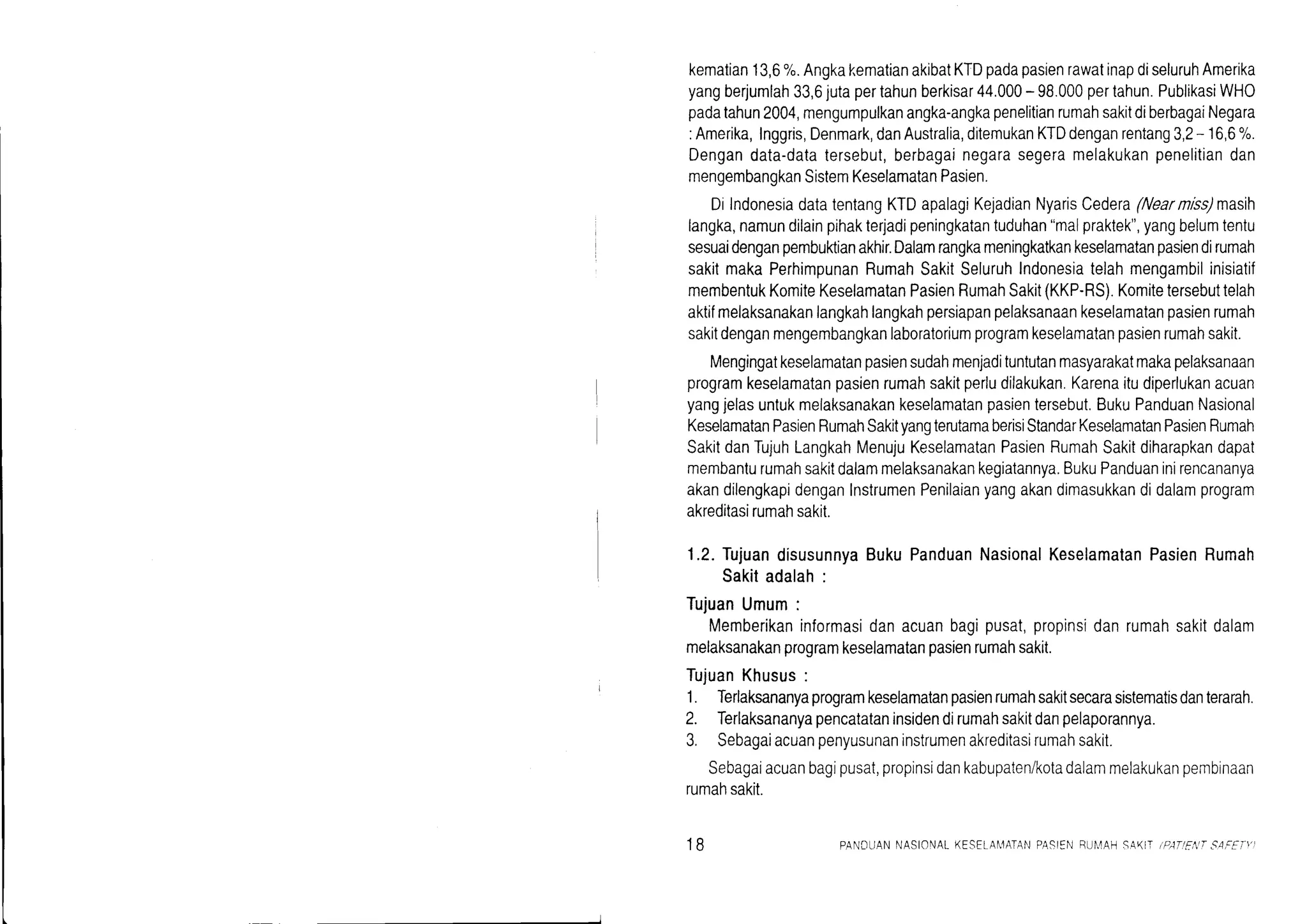 kematian13,6%.AngkakematianakibatKTDpadapasienrawatinapdiseluruhAmerika
yangberjumlah33,6jutapertahunberkisar44.000- 98.000pertahun.PublikasiWHO
padatahun2004,mengumpulkanangka-angkapenelitianrumahsakitdiberbagaiNegara
:Amerika,Inggris,Denmark,danAustralia,ditemukanKTDdenganrentang3,2- 16,6%.
Dengandata-datatersebut,berbagainegarasegeramelakukanpenelitiandan
mengembangkanSistemKeselamatanPasien.
DilndonesiadatatentangKTDapalagiKejadianNyarisCedera(Nearmiss)masih
langka,namundilainpihakterjadipeningkatantuduhan"malpraktek",yangbelumtentu
sesuaidenganpembukianakhir.Dalamrangkameningkatkankeselamatanpasiendirumah
sakitmakaPerhimpunanRumahSakitSeluruhIndonesiatelahmengambilinisiatif
membentukKomiteKeselamatanPasienRumahSakit(KKP-RS).Komitetersebuttelah
aktifmelaksanakanlangkahlangkahpersiapanpelaksanaankeselamatanpasienrumah
sakitdenganmengembangkanlaboratoriumprogramkeselamatanpasienrumahsakit.
Mengingatkeselamatanpasiensudahmenjadituntutanmasyarakatmakapelaksanaan
programkeselamatanpasienrumahsakitperludilakukan.Karenaitudiperlukanacuan
yangjelasuntukmelaksanakankeselamatanpasientersebut.BukuPanduanNasional
KeselamatanPasienRumahSakityangterutamaberisiStandarKeselamatanPasienRumah
SakitdanTujuhLangkahMenujuKeselamatanPasienRumahSakitdiharapkandapat
membanturumahsakitdalammelaksanakankegiatannya.BukuPanduaninirencananya
akandilengkapidenganInstrumenPenilaianyangakandimasukkandidalamprogram
akreditasirumahsakit.
1.2.TujuandisusunnyaBukuPanduanNasionalKeselamatanPasienRumah
Sakitadalah:
TujuanUmum:
Memberikaninformasidanacuanbagipusat,propinsidanrumahsakitdalam
melaksanakanprogramkeselamatanpasienrumahsakit.
TujuanKhusus:
1. Terlaksananyaprogramkeselamatanpasienrumahsakitsecarasistematisdanterarah.
2. Terlaksananyapencatataninsidendirumahsakitdanpelaporannya.
3. Sebagaiacuanpenyusunaninstrumenakreditasirumahsakit.
Sebagaiacuanbagipusat,propinsidankabupaten/kotadalammelakukanpembinaan
rumahsakit.
18 PANDUANNASIONALKESELAI4ATANPA-qIENBI]I,4AHSAK,IiP;TIFA S.4,CEif]
 