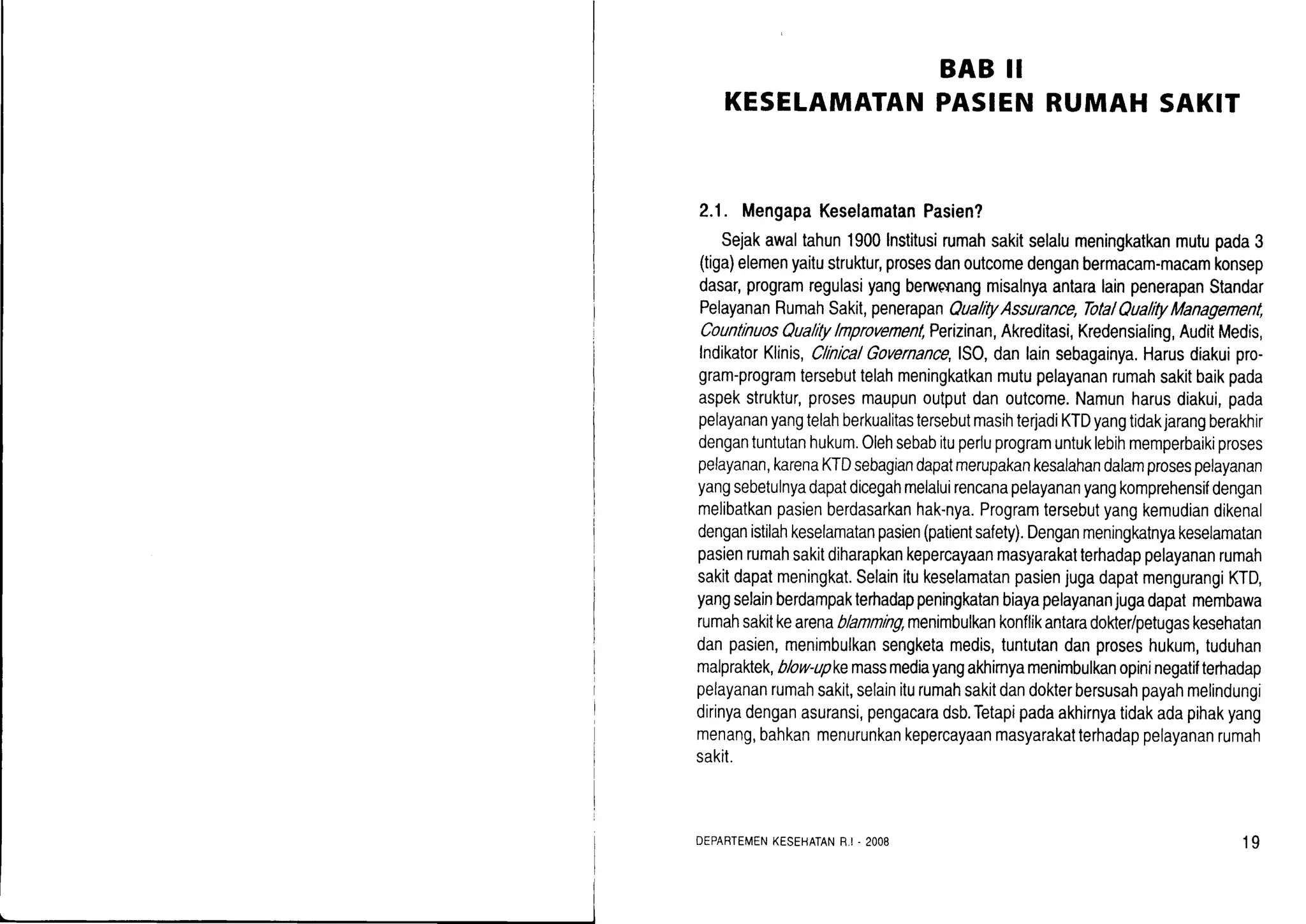 KESELAMATAN
BAB II
PASIENRUMAHSAKIT
2.1. MengapaKeselamatanPasien?
Sejakawaltahun1900lnstitusirumahsakitselalumeningkatkanmutupada3
(tiga)elemenyaitustruktur,prosesdanoutcomedenganbermacam-macamkonsep
dasar,programregulasiyangberwcnangmisalnyaantaralainpenerapanStandar
PelayananRumahSakit,penerapanQualityAssurance,TotalQualrtyManagement,
CountlnuosQualitylnprovenenl,Perizinan,Akreditasi,Kredensialing,AuditMedis,
lndikatorKlinis,ClinicalGovernance,lSO,danlainsebagainya.Harusdiakuipro-
gram-programtersebuttelahmeningkatkanmutupelayananrumahsakitbaikpada
aspekstruktur,prosesmaupunoutputdanoutcome.Namunharusdiakui,pada
pelayananyangtelahberkualitastersebutmasihterjadiKTDyangtidakjarangberakhir
dengantuntutanhukum.Olehsebabituperluprogramuntuklebihmemperbaikiproses
pelayanan,karenaKTDsebagiandapatmerupakankesalahandalamprosespelayanan
yangsebetulnyadapatdicegahmelaluirencanapelayananyangkomprehensifdengan
melibatkanpasienberdasarkanhak-nya.Programtersebutyangkemudiandikenal
denganistilahkeselamatanpasien(patientsafety).Denganmeningkatnyakeselamatan
pasienrumahsakitdiharapkankepercayaanmasyarakalterhadappelayananrumah
sakitdapatmeningkat.SelainitukeselamatanpasienjugadapatmengurangiKTD,
yangselainberdampakterhadappeningkatanbiayapelayananjugadapatmembawa
rumahsakitkearenablamming,menimbulkankonflikantaradokte/petugaskesehatan
danpasien,menimbulkansengketamedis,tuntutandanproseshukum,tuduhan
malpraktek,blow-upkemassmediayangakhimyamenimbulkanopininegatifterhadap
pelayananrumahsakit,selainilurumahsakitdandokterbersusahpayahmelindungi
dirinyadenganasuransi,pengacaradsb.Tetapipadaakhirnyatidakadapihakyang
menang,bahkanmenurunkankepercayaanmasyarakatterhadappelayananrumah
sakit.
DEPARTEMENKESEHATANR-I. 2OO8 19
 